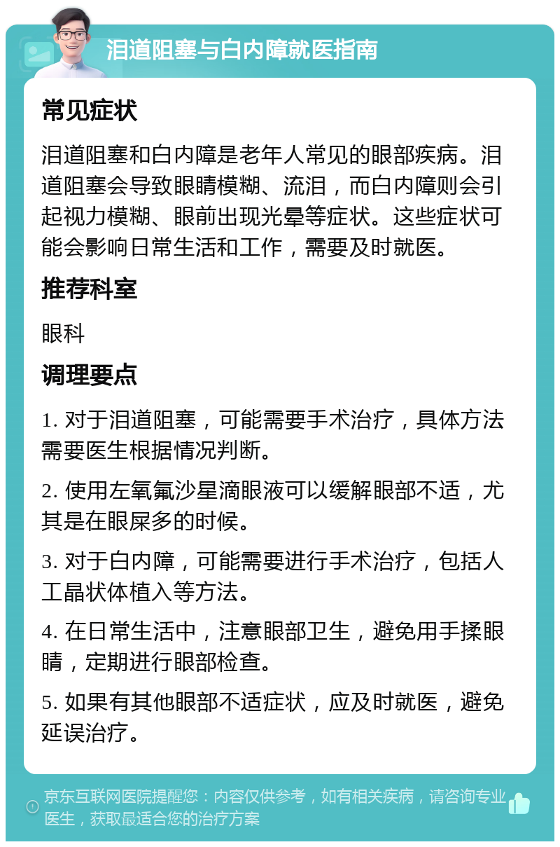 泪道阻塞与白内障就医指南 常见症状 泪道阻塞和白内障是老年人常见的眼部疾病。泪道阻塞会导致眼睛模糊、流泪，而白内障则会引起视力模糊、眼前出现光晕等症状。这些症状可能会影响日常生活和工作，需要及时就医。 推荐科室 眼科 调理要点 1. 对于泪道阻塞，可能需要手术治疗，具体方法需要医生根据情况判断。 2. 使用左氧氟沙星滴眼液可以缓解眼部不适，尤其是在眼屎多的时候。 3. 对于白内障，可能需要进行手术治疗，包括人工晶状体植入等方法。 4. 在日常生活中，注意眼部卫生，避免用手揉眼睛，定期进行眼部检查。 5. 如果有其他眼部不适症状，应及时就医，避免延误治疗。