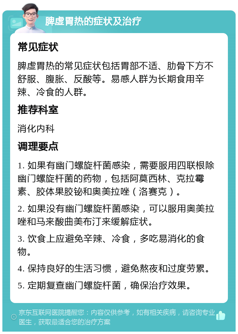 脾虚胃热的症状及治疗 常见症状 脾虚胃热的常见症状包括胃部不适、肋骨下方不舒服、腹胀、反酸等。易感人群为长期食用辛辣、冷食的人群。 推荐科室 消化内科 调理要点 1. 如果有幽门螺旋杆菌感染，需要服用四联根除幽门螺旋杆菌的药物，包括阿莫西林、克拉霉素、胶体果胶铋和奥美拉唑（洛赛克）。 2. 如果没有幽门螺旋杆菌感染，可以服用奥美拉唑和马来酸曲美布汀来缓解症状。 3. 饮食上应避免辛辣、冷食，多吃易消化的食物。 4. 保持良好的生活习惯，避免熬夜和过度劳累。 5. 定期复查幽门螺旋杆菌，确保治疗效果。