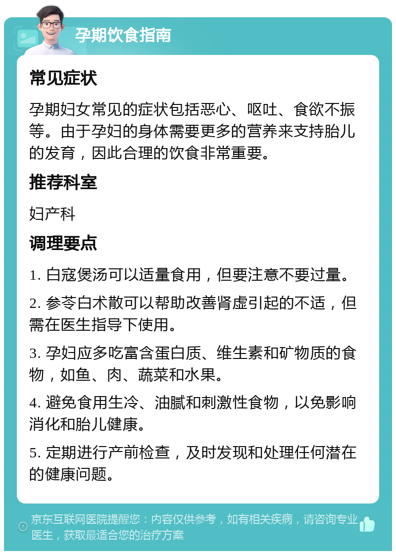 孕期饮食指南 常见症状 孕期妇女常见的症状包括恶心、呕吐、食欲不振等。由于孕妇的身体需要更多的营养来支持胎儿的发育，因此合理的饮食非常重要。 推荐科室 妇产科 调理要点 1. 白寇煲汤可以适量食用，但要注意不要过量。 2. 参苓白术散可以帮助改善肾虚引起的不适，但需在医生指导下使用。 3. 孕妇应多吃富含蛋白质、维生素和矿物质的食物，如鱼、肉、蔬菜和水果。 4. 避免食用生冷、油腻和刺激性食物，以免影响消化和胎儿健康。 5. 定期进行产前检查，及时发现和处理任何潜在的健康问题。