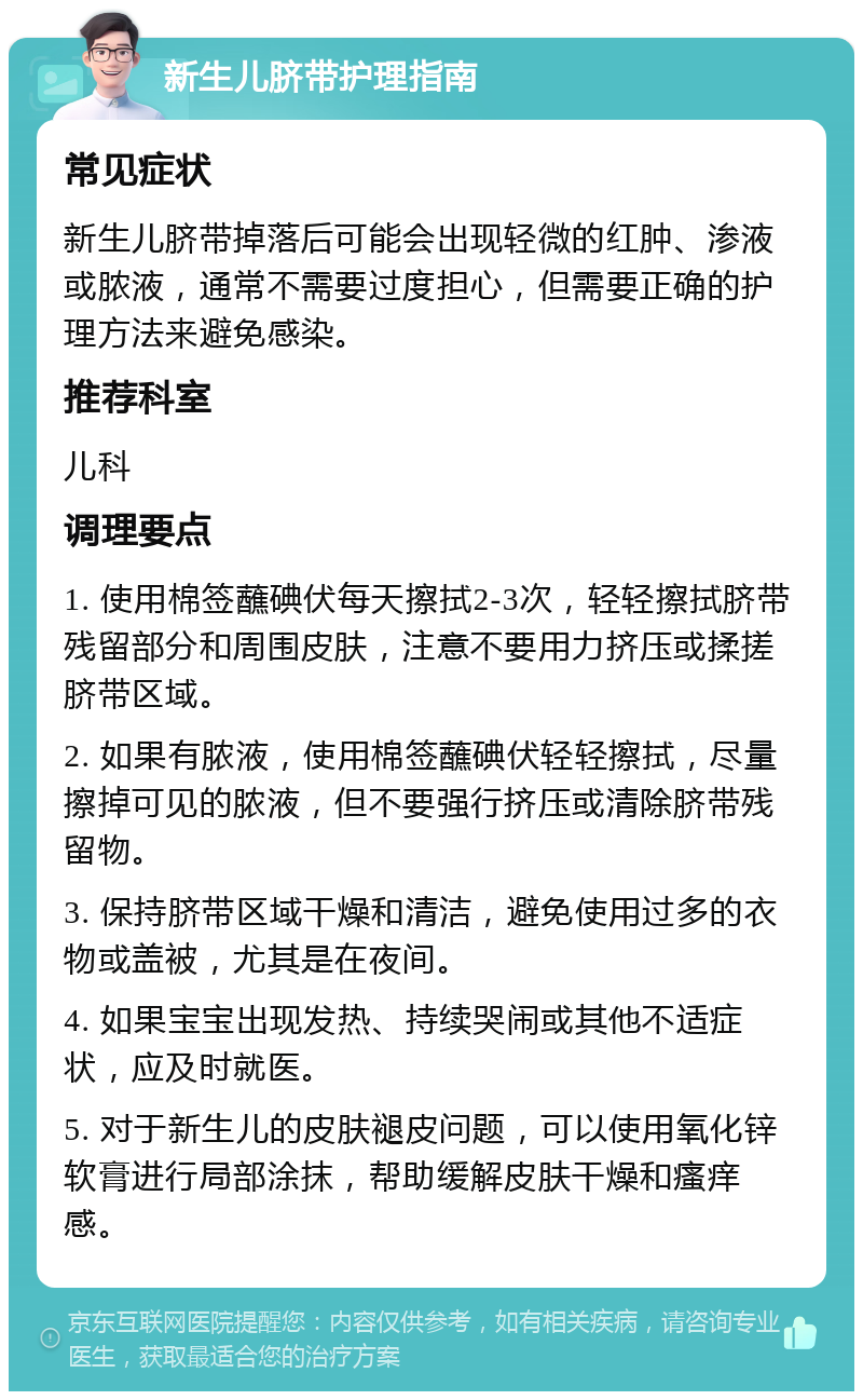 新生儿脐带护理指南 常见症状 新生儿脐带掉落后可能会出现轻微的红肿、渗液或脓液，通常不需要过度担心，但需要正确的护理方法来避免感染。 推荐科室 儿科 调理要点 1. 使用棉签蘸碘伏每天擦拭2-3次，轻轻擦拭脐带残留部分和周围皮肤，注意不要用力挤压或揉搓脐带区域。 2. 如果有脓液，使用棉签蘸碘伏轻轻擦拭，尽量擦掉可见的脓液，但不要强行挤压或清除脐带残留物。 3. 保持脐带区域干燥和清洁，避免使用过多的衣物或盖被，尤其是在夜间。 4. 如果宝宝出现发热、持续哭闹或其他不适症状，应及时就医。 5. 对于新生儿的皮肤褪皮问题，可以使用氧化锌软膏进行局部涂抹，帮助缓解皮肤干燥和瘙痒感。