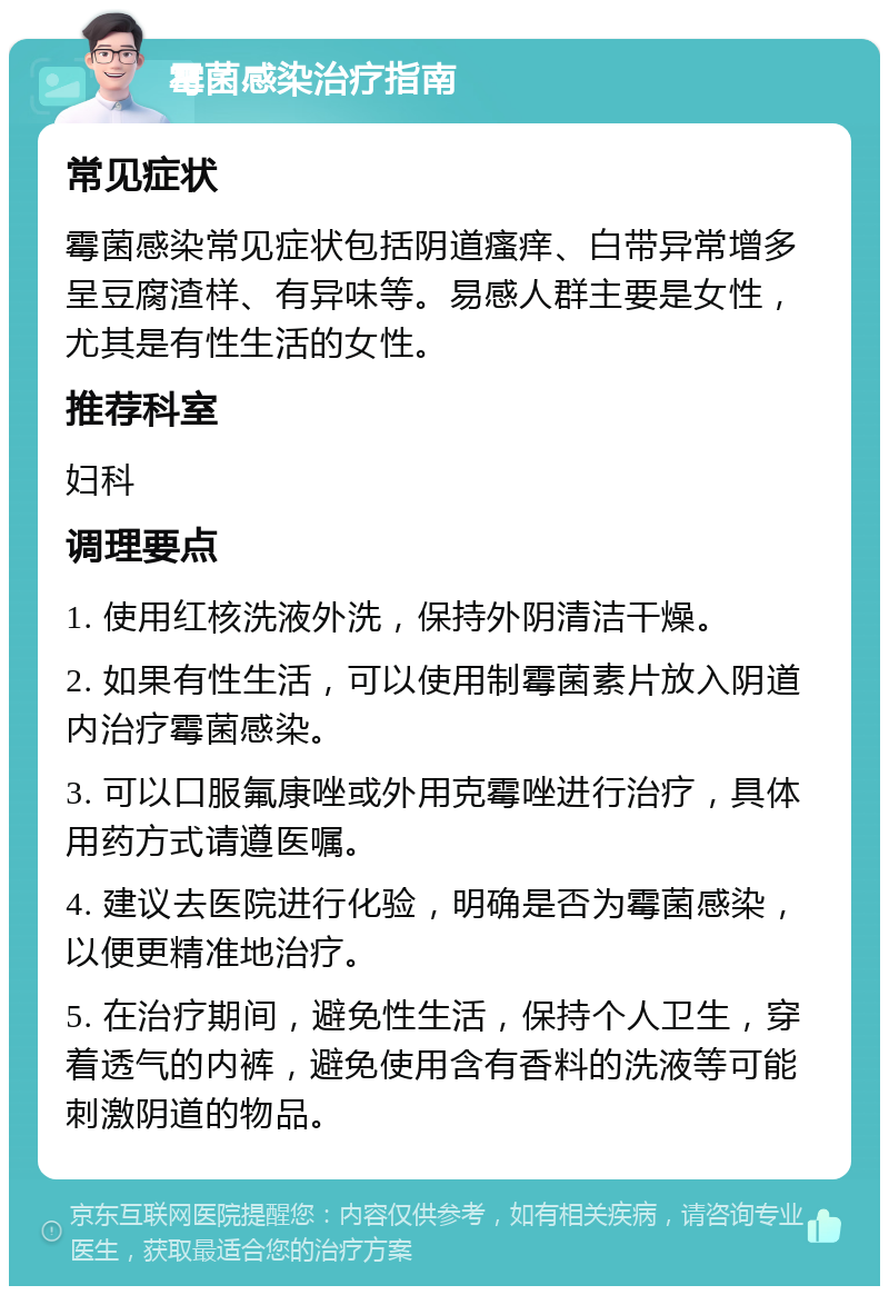 霉菌感染治疗指南 常见症状 霉菌感染常见症状包括阴道瘙痒、白带异常增多呈豆腐渣样、有异味等。易感人群主要是女性，尤其是有性生活的女性。 推荐科室 妇科 调理要点 1. 使用红核洗液外洗，保持外阴清洁干燥。 2. 如果有性生活，可以使用制霉菌素片放入阴道内治疗霉菌感染。 3. 可以口服氟康唑或外用克霉唑进行治疗，具体用药方式请遵医嘱。 4. 建议去医院进行化验，明确是否为霉菌感染，以便更精准地治疗。 5. 在治疗期间，避免性生活，保持个人卫生，穿着透气的内裤，避免使用含有香料的洗液等可能刺激阴道的物品。