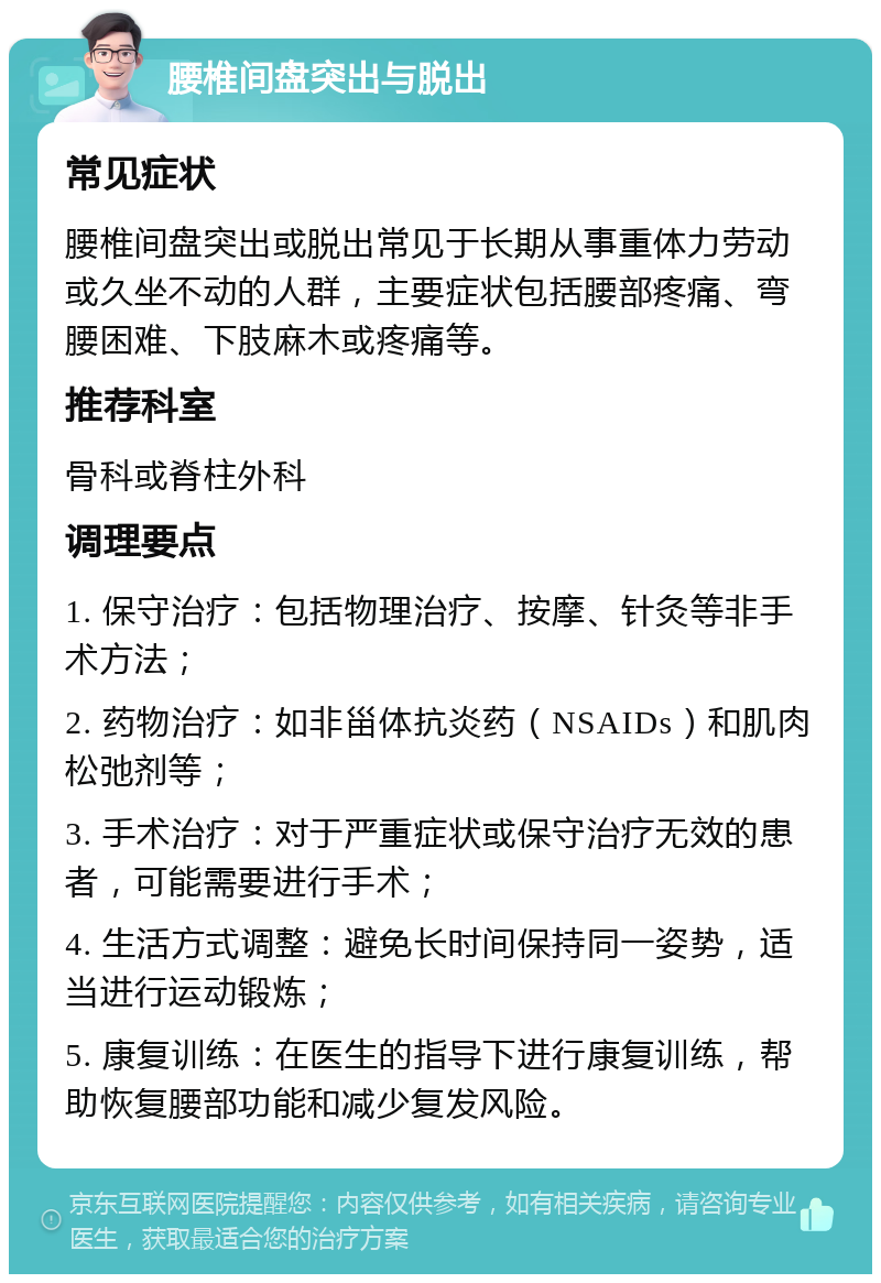 腰椎间盘突出与脱出 常见症状 腰椎间盘突出或脱出常见于长期从事重体力劳动或久坐不动的人群，主要症状包括腰部疼痛、弯腰困难、下肢麻木或疼痛等。 推荐科室 骨科或脊柱外科 调理要点 1. 保守治疗：包括物理治疗、按摩、针灸等非手术方法； 2. 药物治疗：如非甾体抗炎药（NSAIDs）和肌肉松弛剂等； 3. 手术治疗：对于严重症状或保守治疗无效的患者，可能需要进行手术； 4. 生活方式调整：避免长时间保持同一姿势，适当进行运动锻炼； 5. 康复训练：在医生的指导下进行康复训练，帮助恢复腰部功能和减少复发风险。