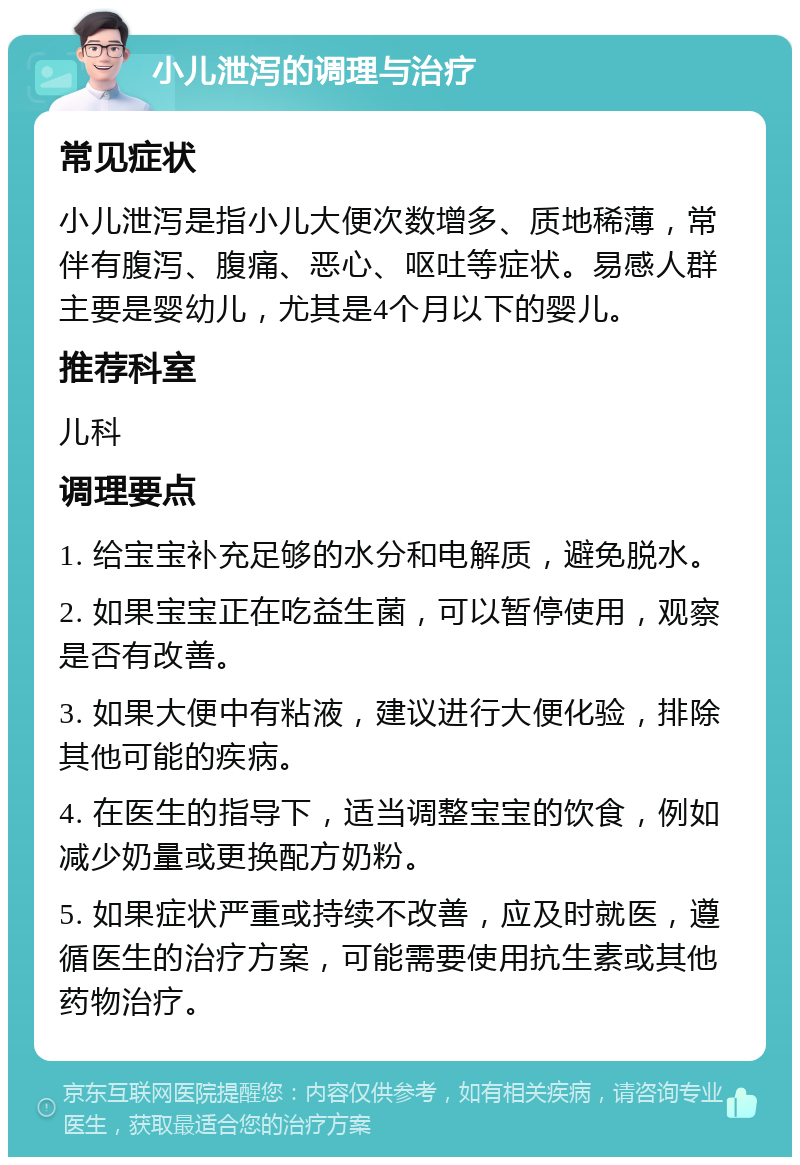 小儿泄泻的调理与治疗 常见症状 小儿泄泻是指小儿大便次数增多、质地稀薄，常伴有腹泻、腹痛、恶心、呕吐等症状。易感人群主要是婴幼儿，尤其是4个月以下的婴儿。 推荐科室 儿科 调理要点 1. 给宝宝补充足够的水分和电解质，避免脱水。 2. 如果宝宝正在吃益生菌，可以暂停使用，观察是否有改善。 3. 如果大便中有粘液，建议进行大便化验，排除其他可能的疾病。 4. 在医生的指导下，适当调整宝宝的饮食，例如减少奶量或更换配方奶粉。 5. 如果症状严重或持续不改善，应及时就医，遵循医生的治疗方案，可能需要使用抗生素或其他药物治疗。