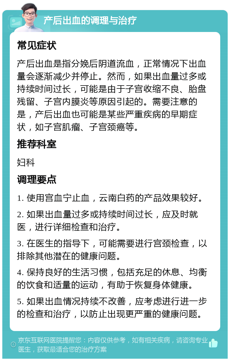 产后出血的调理与治疗 常见症状 产后出血是指分娩后阴道流血，正常情况下出血量会逐渐减少并停止。然而，如果出血量过多或持续时间过长，可能是由于子宫收缩不良、胎盘残留、子宫内膜炎等原因引起的。需要注意的是，产后出血也可能是某些严重疾病的早期症状，如子宫肌瘤、子宫颈癌等。 推荐科室 妇科 调理要点 1. 使用宫血宁止血，云南白药的产品效果较好。 2. 如果出血量过多或持续时间过长，应及时就医，进行详细检查和治疗。 3. 在医生的指导下，可能需要进行宫颈检查，以排除其他潜在的健康问题。 4. 保持良好的生活习惯，包括充足的休息、均衡的饮食和适量的运动，有助于恢复身体健康。 5. 如果出血情况持续不改善，应考虑进行进一步的检查和治疗，以防止出现更严重的健康问题。