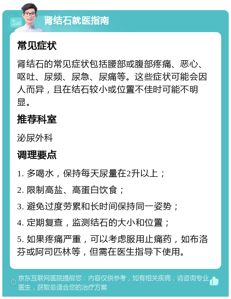 肾结石就医指南 常见症状 肾结石的常见症状包括腰部或腹部疼痛、恶心、呕吐、尿频、尿急、尿痛等。这些症状可能会因人而异，且在结石较小或位置不佳时可能不明显。 推荐科室 泌尿外科 调理要点 1. 多喝水，保持每天尿量在2升以上； 2. 限制高盐、高蛋白饮食； 3. 避免过度劳累和长时间保持同一姿势； 4. 定期复查，监测结石的大小和位置； 5. 如果疼痛严重，可以考虑服用止痛药，如布洛芬或阿司匹林等，但需在医生指导下使用。