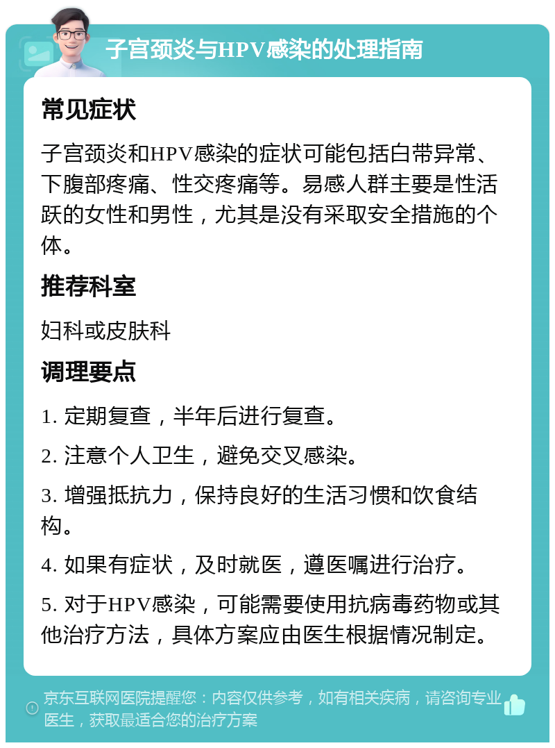 子宫颈炎与HPV感染的处理指南 常见症状 子宫颈炎和HPV感染的症状可能包括白带异常、下腹部疼痛、性交疼痛等。易感人群主要是性活跃的女性和男性，尤其是没有采取安全措施的个体。 推荐科室 妇科或皮肤科 调理要点 1. 定期复查，半年后进行复查。 2. 注意个人卫生，避免交叉感染。 3. 增强抵抗力，保持良好的生活习惯和饮食结构。 4. 如果有症状，及时就医，遵医嘱进行治疗。 5. 对于HPV感染，可能需要使用抗病毒药物或其他治疗方法，具体方案应由医生根据情况制定。