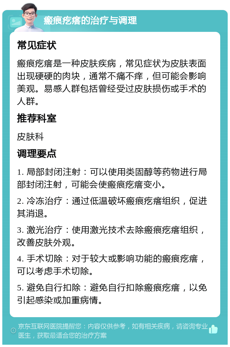 瘢痕疙瘩的治疗与调理 常见症状 瘢痕疙瘩是一种皮肤疾病，常见症状为皮肤表面出现硬硬的肉块，通常不痛不痒，但可能会影响美观。易感人群包括曾经受过皮肤损伤或手术的人群。 推荐科室 皮肤科 调理要点 1. 局部封闭注射：可以使用类固醇等药物进行局部封闭注射，可能会使瘢痕疙瘩变小。 2. 冷冻治疗：通过低温破坏瘢痕疙瘩组织，促进其消退。 3. 激光治疗：使用激光技术去除瘢痕疙瘩组织，改善皮肤外观。 4. 手术切除：对于较大或影响功能的瘢痕疙瘩，可以考虑手术切除。 5. 避免自行扣除：避免自行扣除瘢痕疙瘩，以免引起感染或加重病情。