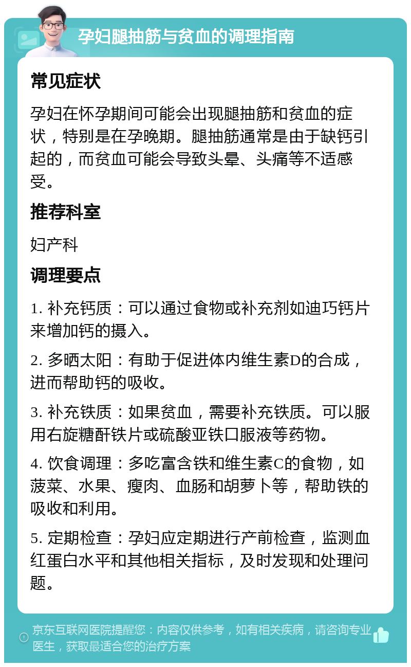 孕妇腿抽筋与贫血的调理指南 常见症状 孕妇在怀孕期间可能会出现腿抽筋和贫血的症状，特别是在孕晚期。腿抽筋通常是由于缺钙引起的，而贫血可能会导致头晕、头痛等不适感受。 推荐科室 妇产科 调理要点 1. 补充钙质：可以通过食物或补充剂如迪巧钙片来增加钙的摄入。 2. 多晒太阳：有助于促进体内维生素D的合成，进而帮助钙的吸收。 3. 补充铁质：如果贫血，需要补充铁质。可以服用右旋糖酐铁片或硫酸亚铁口服液等药物。 4. 饮食调理：多吃富含铁和维生素C的食物，如菠菜、水果、瘦肉、血肠和胡萝卜等，帮助铁的吸收和利用。 5. 定期检查：孕妇应定期进行产前检查，监测血红蛋白水平和其他相关指标，及时发现和处理问题。