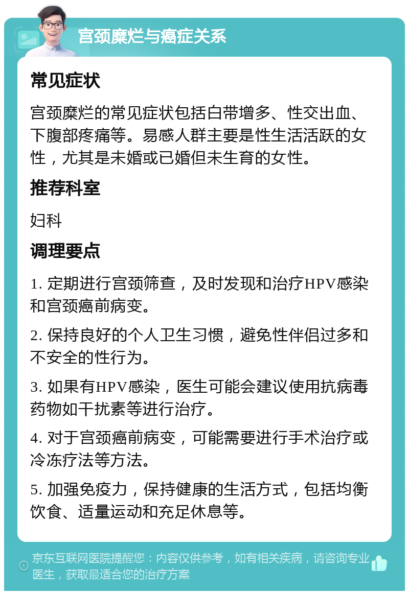 宫颈糜烂与癌症关系 常见症状 宫颈糜烂的常见症状包括白带增多、性交出血、下腹部疼痛等。易感人群主要是性生活活跃的女性，尤其是未婚或已婚但未生育的女性。 推荐科室 妇科 调理要点 1. 定期进行宫颈筛查，及时发现和治疗HPV感染和宫颈癌前病变。 2. 保持良好的个人卫生习惯，避免性伴侣过多和不安全的性行为。 3. 如果有HPV感染，医生可能会建议使用抗病毒药物如干扰素等进行治疗。 4. 对于宫颈癌前病变，可能需要进行手术治疗或冷冻疗法等方法。 5. 加强免疫力，保持健康的生活方式，包括均衡饮食、适量运动和充足休息等。