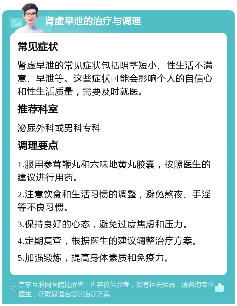 肾虚早泄的治疗与调理 常见症状 肾虚早泄的常见症状包括阴茎短小、性生活不满意、早泄等。这些症状可能会影响个人的自信心和性生活质量，需要及时就医。 推荐科室 泌尿外科或男科专科 调理要点 1.服用参茸鞭丸和六味地黄丸胶囊，按照医生的建议进行用药。 2.注意饮食和生活习惯的调整，避免熬夜、手淫等不良习惯。 3.保持良好的心态，避免过度焦虑和压力。 4.定期复查，根据医生的建议调整治疗方案。 5.加强锻炼，提高身体素质和免疫力。