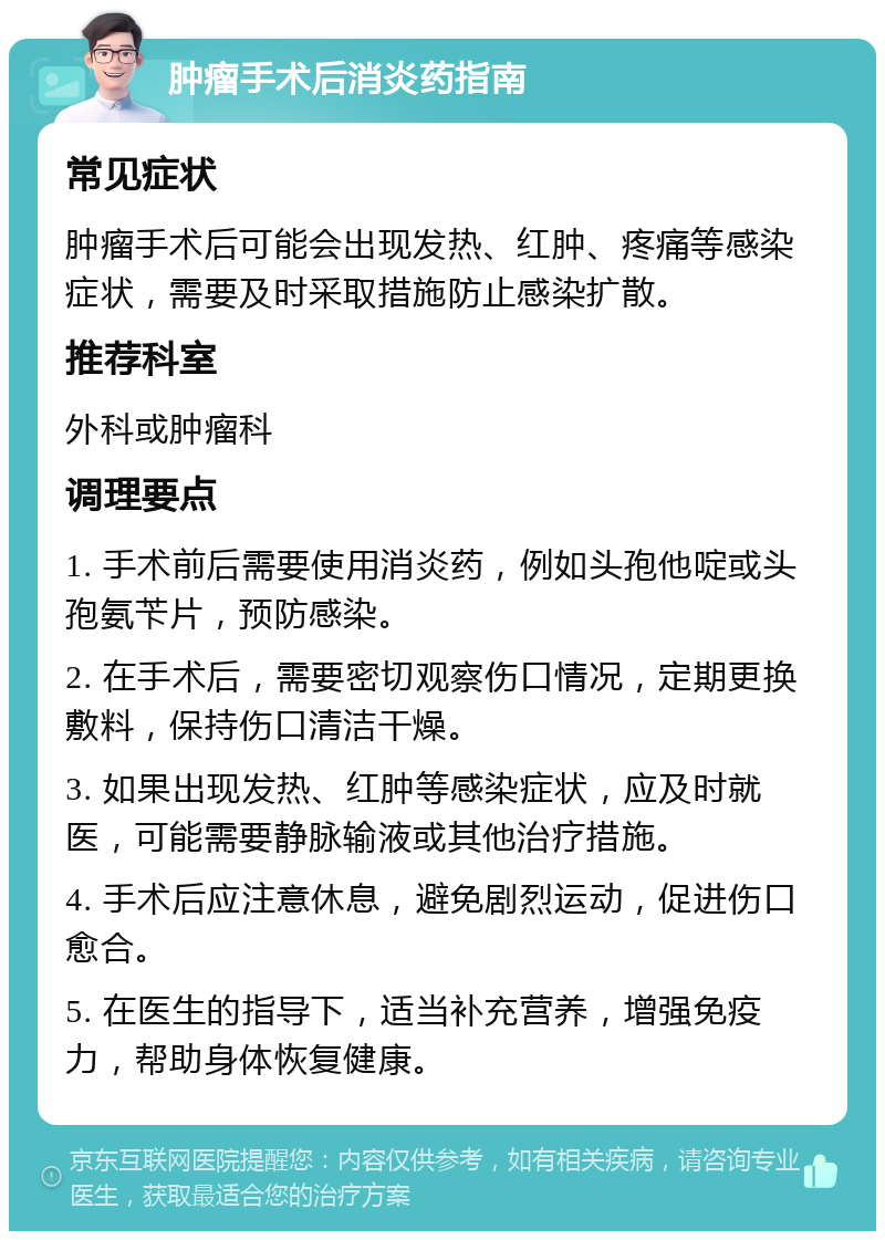 肿瘤手术后消炎药指南 常见症状 肿瘤手术后可能会出现发热、红肿、疼痛等感染症状，需要及时采取措施防止感染扩散。 推荐科室 外科或肿瘤科 调理要点 1. 手术前后需要使用消炎药，例如头孢他啶或头孢氨苄片，预防感染。 2. 在手术后，需要密切观察伤口情况，定期更换敷料，保持伤口清洁干燥。 3. 如果出现发热、红肿等感染症状，应及时就医，可能需要静脉输液或其他治疗措施。 4. 手术后应注意休息，避免剧烈运动，促进伤口愈合。 5. 在医生的指导下，适当补充营养，增强免疫力，帮助身体恢复健康。