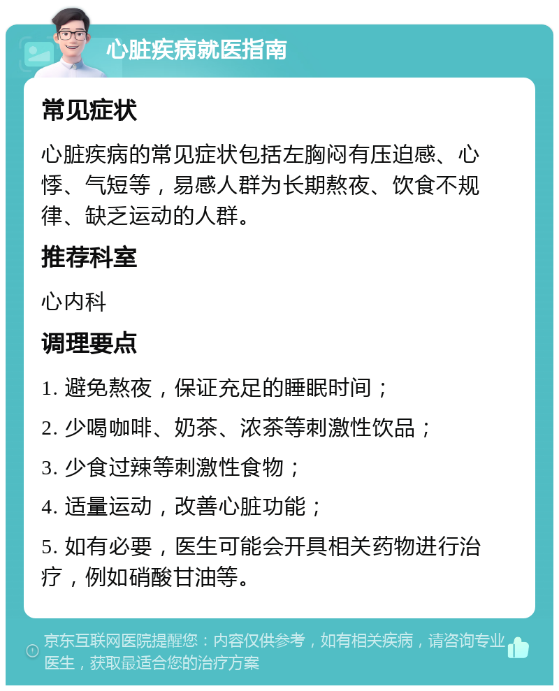 心脏疾病就医指南 常见症状 心脏疾病的常见症状包括左胸闷有压迫感、心悸、气短等，易感人群为长期熬夜、饮食不规律、缺乏运动的人群。 推荐科室 心内科 调理要点 1. 避免熬夜，保证充足的睡眠时间； 2. 少喝咖啡、奶茶、浓茶等刺激性饮品； 3. 少食过辣等刺激性食物； 4. 适量运动，改善心脏功能； 5. 如有必要，医生可能会开具相关药物进行治疗，例如硝酸甘油等。