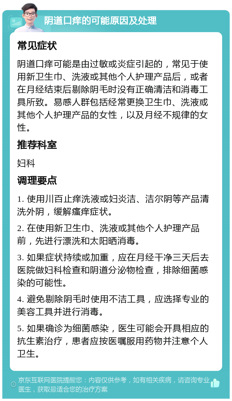 阴道口痒的可能原因及处理 常见症状 阴道口痒可能是由过敏或炎症引起的，常见于使用新卫生巾、洗液或其他个人护理产品后，或者在月经结束后剔除阴毛时没有正确清洁和消毒工具所致。易感人群包括经常更换卫生巾、洗液或其他个人护理产品的女性，以及月经不规律的女性。 推荐科室 妇科 调理要点 1. 使用川百止痒洗液或妇炎洁、洁尔阴等产品清洗外阴，缓解瘙痒症状。 2. 在使用新卫生巾、洗液或其他个人护理产品前，先进行漂洗和太阳晒消毒。 3. 如果症状持续或加重，应在月经干净三天后去医院做妇科检查和阴道分泌物检查，排除细菌感染的可能性。 4. 避免剔除阴毛时使用不洁工具，应选择专业的美容工具并进行消毒。 5. 如果确诊为细菌感染，医生可能会开具相应的抗生素治疗，患者应按医嘱服用药物并注意个人卫生。