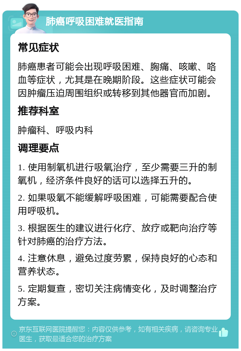 肺癌呼吸困难就医指南 常见症状 肺癌患者可能会出现呼吸困难、胸痛、咳嗽、咯血等症状，尤其是在晚期阶段。这些症状可能会因肿瘤压迫周围组织或转移到其他器官而加剧。 推荐科室 肿瘤科、呼吸内科 调理要点 1. 使用制氧机进行吸氧治疗，至少需要三升的制氧机，经济条件良好的话可以选择五升的。 2. 如果吸氧不能缓解呼吸困难，可能需要配合使用呼吸机。 3. 根据医生的建议进行化疗、放疗或靶向治疗等针对肺癌的治疗方法。 4. 注意休息，避免过度劳累，保持良好的心态和营养状态。 5. 定期复查，密切关注病情变化，及时调整治疗方案。