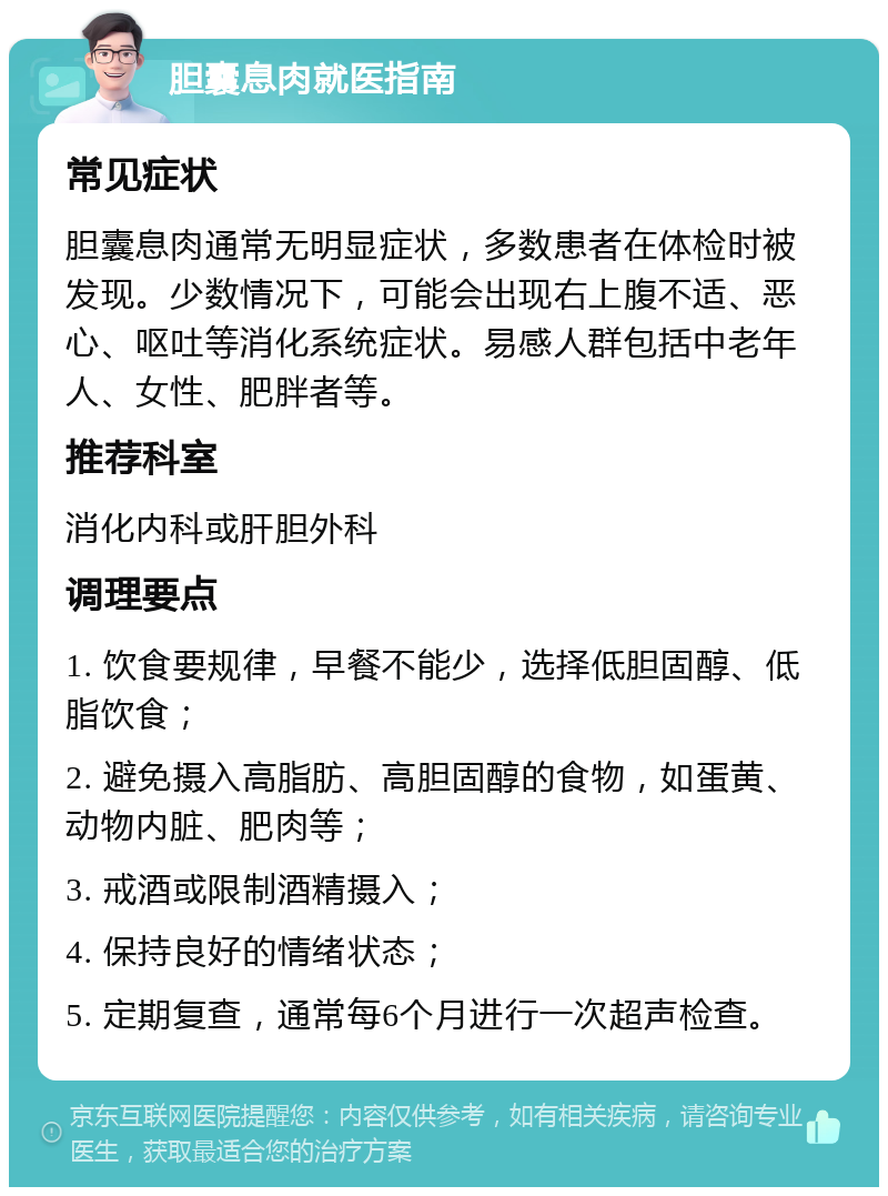 胆囊息肉就医指南 常见症状 胆囊息肉通常无明显症状，多数患者在体检时被发现。少数情况下，可能会出现右上腹不适、恶心、呕吐等消化系统症状。易感人群包括中老年人、女性、肥胖者等。 推荐科室 消化内科或肝胆外科 调理要点 1. 饮食要规律，早餐不能少，选择低胆固醇、低脂饮食； 2. 避免摄入高脂肪、高胆固醇的食物，如蛋黄、动物内脏、肥肉等； 3. 戒酒或限制酒精摄入； 4. 保持良好的情绪状态； 5. 定期复查，通常每6个月进行一次超声检查。