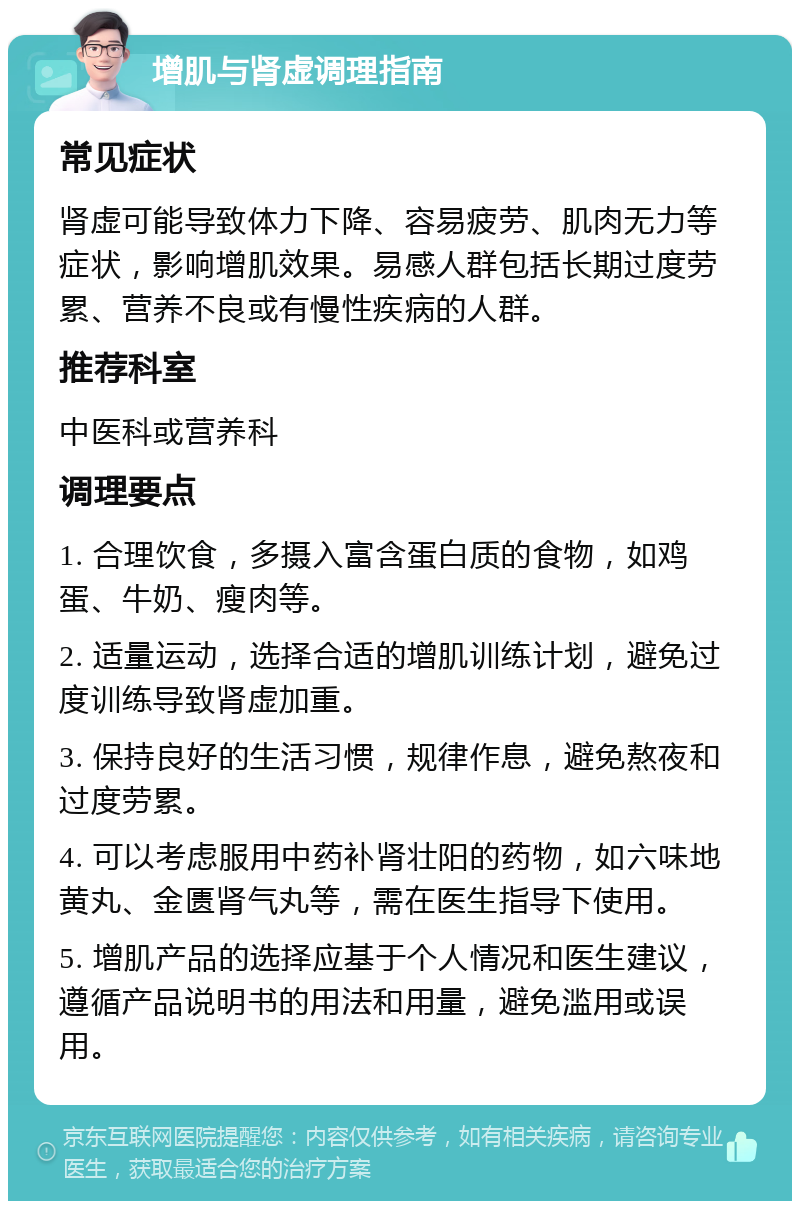 增肌与肾虚调理指南 常见症状 肾虚可能导致体力下降、容易疲劳、肌肉无力等症状，影响增肌效果。易感人群包括长期过度劳累、营养不良或有慢性疾病的人群。 推荐科室 中医科或营养科 调理要点 1. 合理饮食，多摄入富含蛋白质的食物，如鸡蛋、牛奶、瘦肉等。 2. 适量运动，选择合适的增肌训练计划，避免过度训练导致肾虚加重。 3. 保持良好的生活习惯，规律作息，避免熬夜和过度劳累。 4. 可以考虑服用中药补肾壮阳的药物，如六味地黄丸、金匮肾气丸等，需在医生指导下使用。 5. 增肌产品的选择应基于个人情况和医生建议，遵循产品说明书的用法和用量，避免滥用或误用。