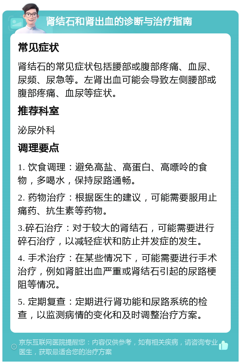 肾结石和肾出血的诊断与治疗指南 常见症状 肾结石的常见症状包括腰部或腹部疼痛、血尿、尿频、尿急等。左肾出血可能会导致左侧腰部或腹部疼痛、血尿等症状。 推荐科室 泌尿外科 调理要点 1. 饮食调理：避免高盐、高蛋白、高嘌呤的食物，多喝水，保持尿路通畅。 2. 药物治疗：根据医生的建议，可能需要服用止痛药、抗生素等药物。 3.碎石治疗：对于较大的肾结石，可能需要进行碎石治疗，以减轻症状和防止并发症的发生。 4. 手术治疗：在某些情况下，可能需要进行手术治疗，例如肾脏出血严重或肾结石引起的尿路梗阻等情况。 5. 定期复查：定期进行肾功能和尿路系统的检查，以监测病情的变化和及时调整治疗方案。