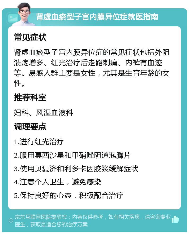 肾虚血瘀型子宫内膜异位症就医指南 常见症状 肾虚血瘀型子宫内膜异位症的常见症状包括外阴溃疡增多、红光治疗后走路刺痛、内裤有血迹等。易感人群主要是女性，尤其是生育年龄的女性。 推荐科室 妇科、风湿血液科 调理要点 1.进行红光治疗 2.服用莫西沙星和甲硝唑阴道泡腾片 3.使用贝复济和利多卡因胶浆缓解症状 4.注意个人卫生，避免感染 5.保持良好的心态，积极配合治疗