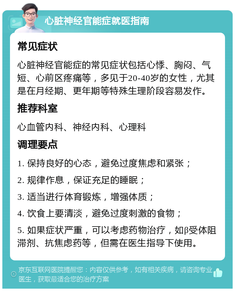 心脏神经官能症就医指南 常见症状 心脏神经官能症的常见症状包括心悸、胸闷、气短、心前区疼痛等，多见于20-40岁的女性，尤其是在月经期、更年期等特殊生理阶段容易发作。 推荐科室 心血管内科、神经内科、心理科 调理要点 1. 保持良好的心态，避免过度焦虑和紧张； 2. 规律作息，保证充足的睡眠； 3. 适当进行体育锻炼，增强体质； 4. 饮食上要清淡，避免过度刺激的食物； 5. 如果症状严重，可以考虑药物治疗，如β受体阻滞剂、抗焦虑药等，但需在医生指导下使用。