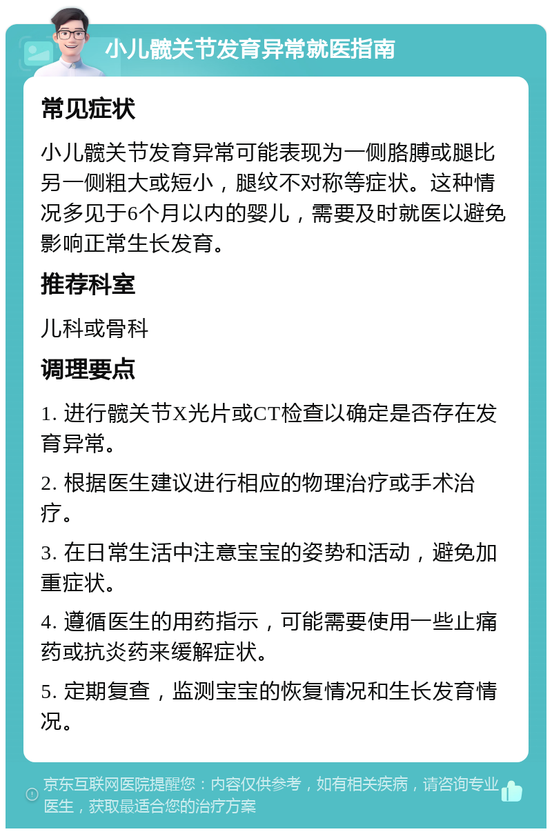 小儿髋关节发育异常就医指南 常见症状 小儿髋关节发育异常可能表现为一侧胳膊或腿比另一侧粗大或短小，腿纹不对称等症状。这种情况多见于6个月以内的婴儿，需要及时就医以避免影响正常生长发育。 推荐科室 儿科或骨科 调理要点 1. 进行髋关节X光片或CT检查以确定是否存在发育异常。 2. 根据医生建议进行相应的物理治疗或手术治疗。 3. 在日常生活中注意宝宝的姿势和活动，避免加重症状。 4. 遵循医生的用药指示，可能需要使用一些止痛药或抗炎药来缓解症状。 5. 定期复查，监测宝宝的恢复情况和生长发育情况。