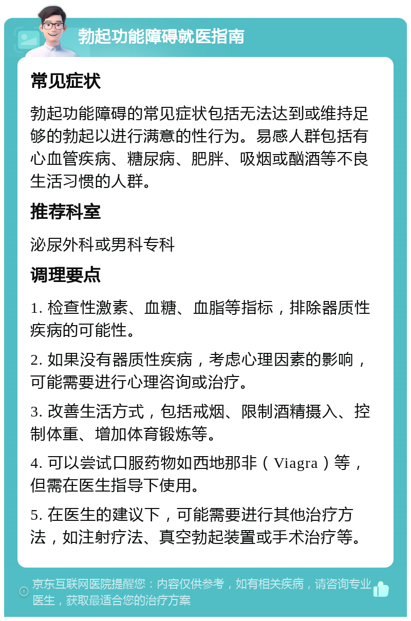 勃起功能障碍就医指南 常见症状 勃起功能障碍的常见症状包括无法达到或维持足够的勃起以进行满意的性行为。易感人群包括有心血管疾病、糖尿病、肥胖、吸烟或酗酒等不良生活习惯的人群。 推荐科室 泌尿外科或男科专科 调理要点 1. 检查性激素、血糖、血脂等指标，排除器质性疾病的可能性。 2. 如果没有器质性疾病，考虑心理因素的影响，可能需要进行心理咨询或治疗。 3. 改善生活方式，包括戒烟、限制酒精摄入、控制体重、增加体育锻炼等。 4. 可以尝试口服药物如西地那非（Viagra）等，但需在医生指导下使用。 5. 在医生的建议下，可能需要进行其他治疗方法，如注射疗法、真空勃起装置或手术治疗等。