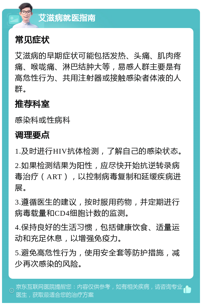 艾滋病就医指南 常见症状 艾滋病的早期症状可能包括发热、头痛、肌肉疼痛、喉咙痛、淋巴结肿大等，易感人群主要是有高危性行为、共用注射器或接触感染者体液的人群。 推荐科室 感染科或性病科 调理要点 1.及时进行HIV抗体检测，了解自己的感染状态。 2.如果检测结果为阳性，应尽快开始抗逆转录病毒治疗（ART），以控制病毒复制和延缓疾病进展。 3.遵循医生的建议，按时服用药物，并定期进行病毒载量和CD4细胞计数的监测。 4.保持良好的生活习惯，包括健康饮食、适量运动和充足休息，以增强免疫力。 5.避免高危性行为，使用安全套等防护措施，减少再次感染的风险。