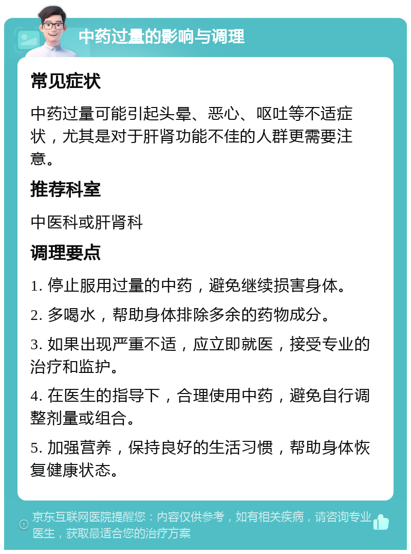 中药过量的影响与调理 常见症状 中药过量可能引起头晕、恶心、呕吐等不适症状，尤其是对于肝肾功能不佳的人群更需要注意。 推荐科室 中医科或肝肾科 调理要点 1. 停止服用过量的中药，避免继续损害身体。 2. 多喝水，帮助身体排除多余的药物成分。 3. 如果出现严重不适，应立即就医，接受专业的治疗和监护。 4. 在医生的指导下，合理使用中药，避免自行调整剂量或组合。 5. 加强营养，保持良好的生活习惯，帮助身体恢复健康状态。