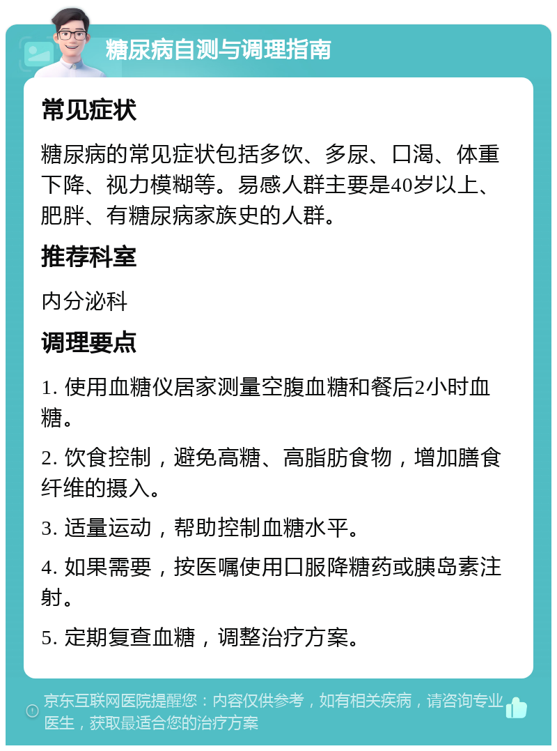 糖尿病自测与调理指南 常见症状 糖尿病的常见症状包括多饮、多尿、口渴、体重下降、视力模糊等。易感人群主要是40岁以上、肥胖、有糖尿病家族史的人群。 推荐科室 内分泌科 调理要点 1. 使用血糖仪居家测量空腹血糖和餐后2小时血糖。 2. 饮食控制，避免高糖、高脂肪食物，增加膳食纤维的摄入。 3. 适量运动，帮助控制血糖水平。 4. 如果需要，按医嘱使用口服降糖药或胰岛素注射。 5. 定期复查血糖，调整治疗方案。