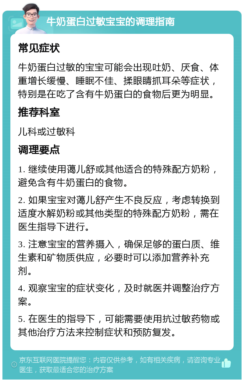 牛奶蛋白过敏宝宝的调理指南 常见症状 牛奶蛋白过敏的宝宝可能会出现吐奶、厌食、体重增长缓慢、睡眠不佳、揉眼睛抓耳朵等症状，特别是在吃了含有牛奶蛋白的食物后更为明显。 推荐科室 儿科或过敏科 调理要点 1. 继续使用蔼儿舒或其他适合的特殊配方奶粉，避免含有牛奶蛋白的食物。 2. 如果宝宝对蔼儿舒产生不良反应，考虑转换到适度水解奶粉或其他类型的特殊配方奶粉，需在医生指导下进行。 3. 注意宝宝的营养摄入，确保足够的蛋白质、维生素和矿物质供应，必要时可以添加营养补充剂。 4. 观察宝宝的症状变化，及时就医并调整治疗方案。 5. 在医生的指导下，可能需要使用抗过敏药物或其他治疗方法来控制症状和预防复发。