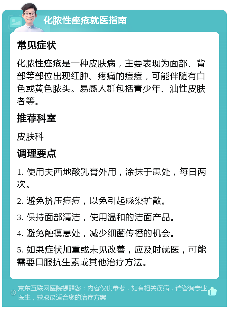 化脓性痤疮就医指南 常见症状 化脓性痤疮是一种皮肤病，主要表现为面部、背部等部位出现红肿、疼痛的痘痘，可能伴随有白色或黄色脓头。易感人群包括青少年、油性皮肤者等。 推荐科室 皮肤科 调理要点 1. 使用夫西地酸乳膏外用，涂抹于患处，每日两次。 2. 避免挤压痘痘，以免引起感染扩散。 3. 保持面部清洁，使用温和的洁面产品。 4. 避免触摸患处，减少细菌传播的机会。 5. 如果症状加重或未见改善，应及时就医，可能需要口服抗生素或其他治疗方法。