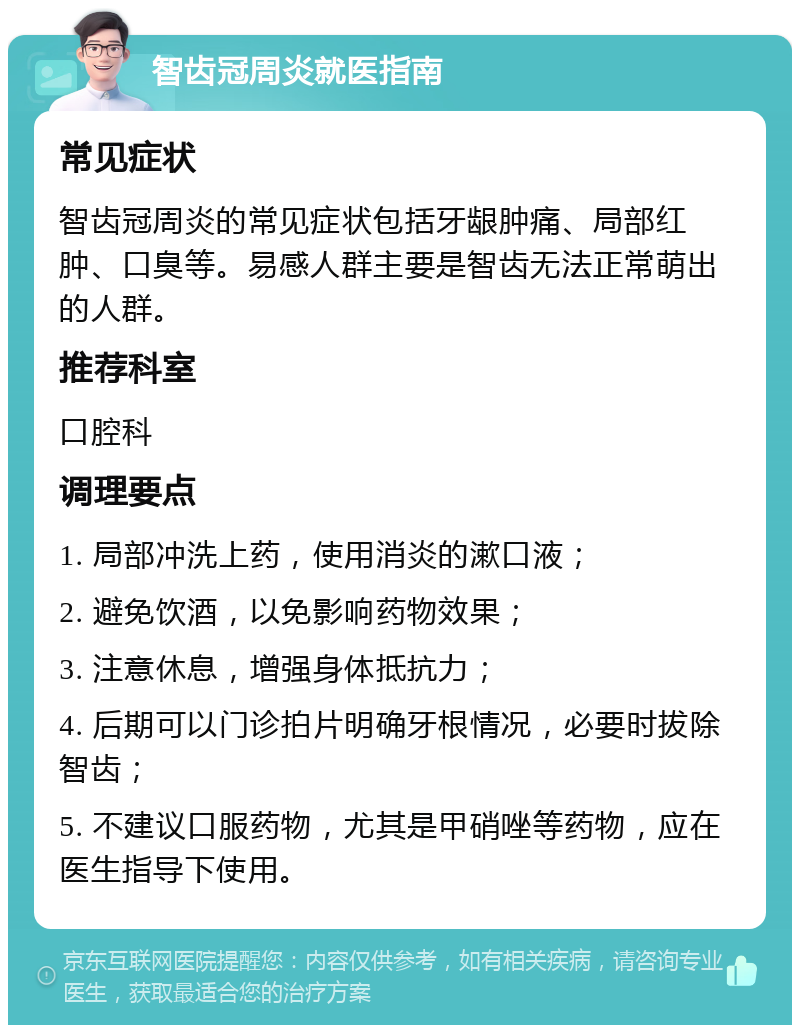 智齿冠周炎就医指南 常见症状 智齿冠周炎的常见症状包括牙龈肿痛、局部红肿、口臭等。易感人群主要是智齿无法正常萌出的人群。 推荐科室 口腔科 调理要点 1. 局部冲洗上药，使用消炎的漱口液； 2. 避免饮酒，以免影响药物效果； 3. 注意休息，增强身体抵抗力； 4. 后期可以门诊拍片明确牙根情况，必要时拔除智齿； 5. 不建议口服药物，尤其是甲硝唑等药物，应在医生指导下使用。