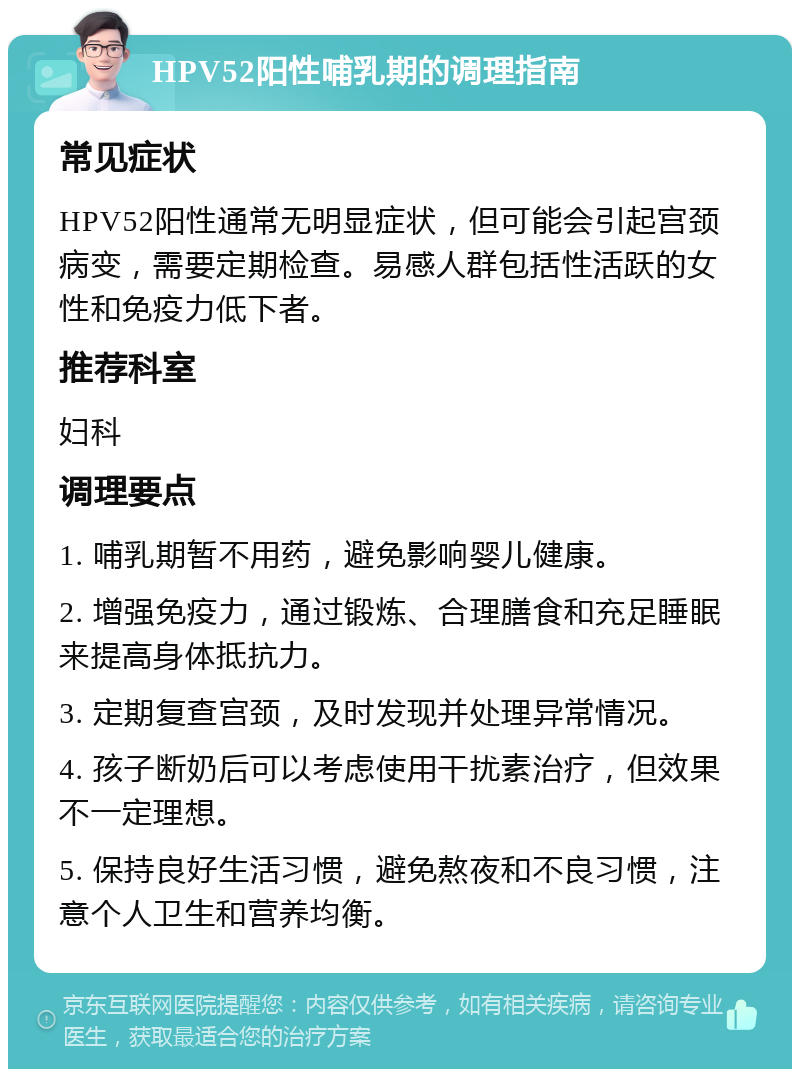 HPV52阳性哺乳期的调理指南 常见症状 HPV52阳性通常无明显症状，但可能会引起宫颈病变，需要定期检查。易感人群包括性活跃的女性和免疫力低下者。 推荐科室 妇科 调理要点 1. 哺乳期暂不用药，避免影响婴儿健康。 2. 增强免疫力，通过锻炼、合理膳食和充足睡眠来提高身体抵抗力。 3. 定期复查宫颈，及时发现并处理异常情况。 4. 孩子断奶后可以考虑使用干扰素治疗，但效果不一定理想。 5. 保持良好生活习惯，避免熬夜和不良习惯，注意个人卫生和营养均衡。