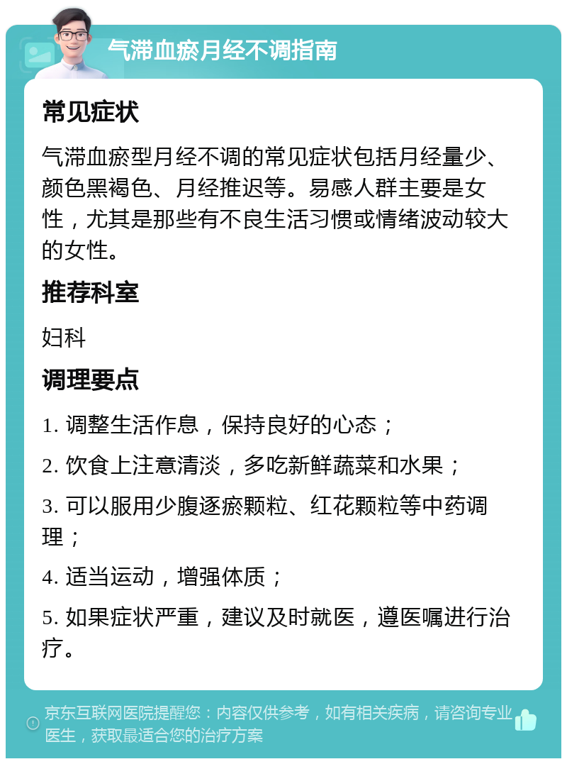 气滞血瘀月经不调指南 常见症状 气滞血瘀型月经不调的常见症状包括月经量少、颜色黑褐色、月经推迟等。易感人群主要是女性，尤其是那些有不良生活习惯或情绪波动较大的女性。 推荐科室 妇科 调理要点 1. 调整生活作息，保持良好的心态； 2. 饮食上注意清淡，多吃新鲜蔬菜和水果； 3. 可以服用少腹逐瘀颗粒、红花颗粒等中药调理； 4. 适当运动，增强体质； 5. 如果症状严重，建议及时就医，遵医嘱进行治疗。