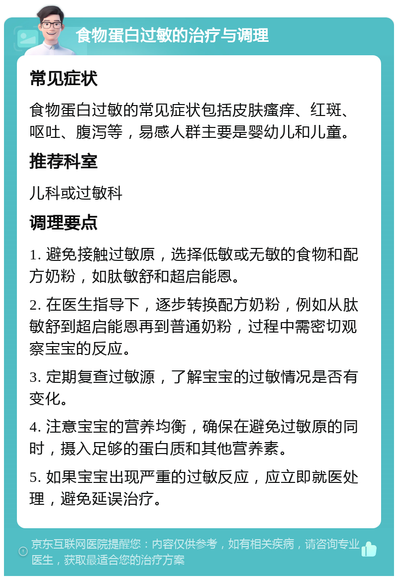 食物蛋白过敏的治疗与调理 常见症状 食物蛋白过敏的常见症状包括皮肤瘙痒、红斑、呕吐、腹泻等，易感人群主要是婴幼儿和儿童。 推荐科室 儿科或过敏科 调理要点 1. 避免接触过敏原，选择低敏或无敏的食物和配方奶粉，如肽敏舒和超启能恩。 2. 在医生指导下，逐步转换配方奶粉，例如从肽敏舒到超启能恩再到普通奶粉，过程中需密切观察宝宝的反应。 3. 定期复查过敏源，了解宝宝的过敏情况是否有变化。 4. 注意宝宝的营养均衡，确保在避免过敏原的同时，摄入足够的蛋白质和其他营养素。 5. 如果宝宝出现严重的过敏反应，应立即就医处理，避免延误治疗。