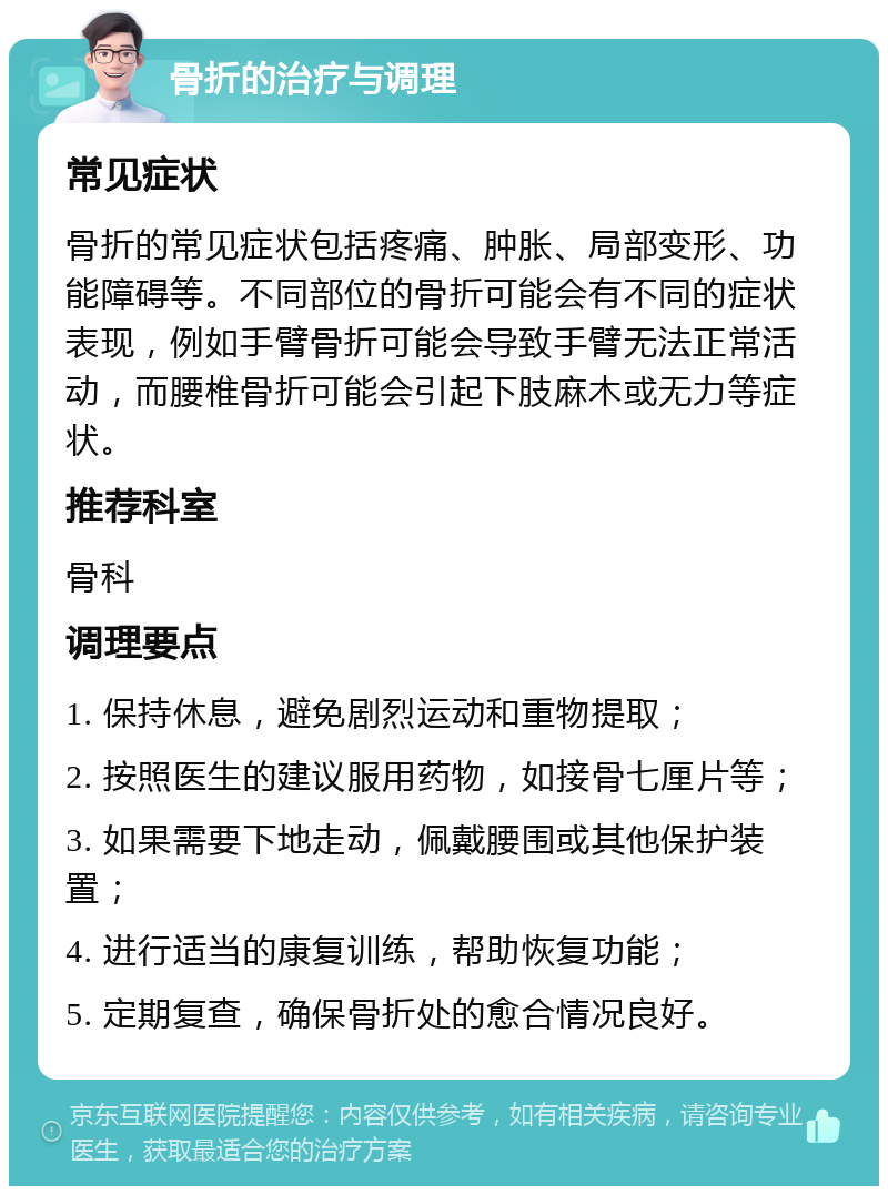 骨折的治疗与调理 常见症状 骨折的常见症状包括疼痛、肿胀、局部变形、功能障碍等。不同部位的骨折可能会有不同的症状表现，例如手臂骨折可能会导致手臂无法正常活动，而腰椎骨折可能会引起下肢麻木或无力等症状。 推荐科室 骨科 调理要点 1. 保持休息，避免剧烈运动和重物提取； 2. 按照医生的建议服用药物，如接骨七厘片等； 3. 如果需要下地走动，佩戴腰围或其他保护装置； 4. 进行适当的康复训练，帮助恢复功能； 5. 定期复查，确保骨折处的愈合情况良好。