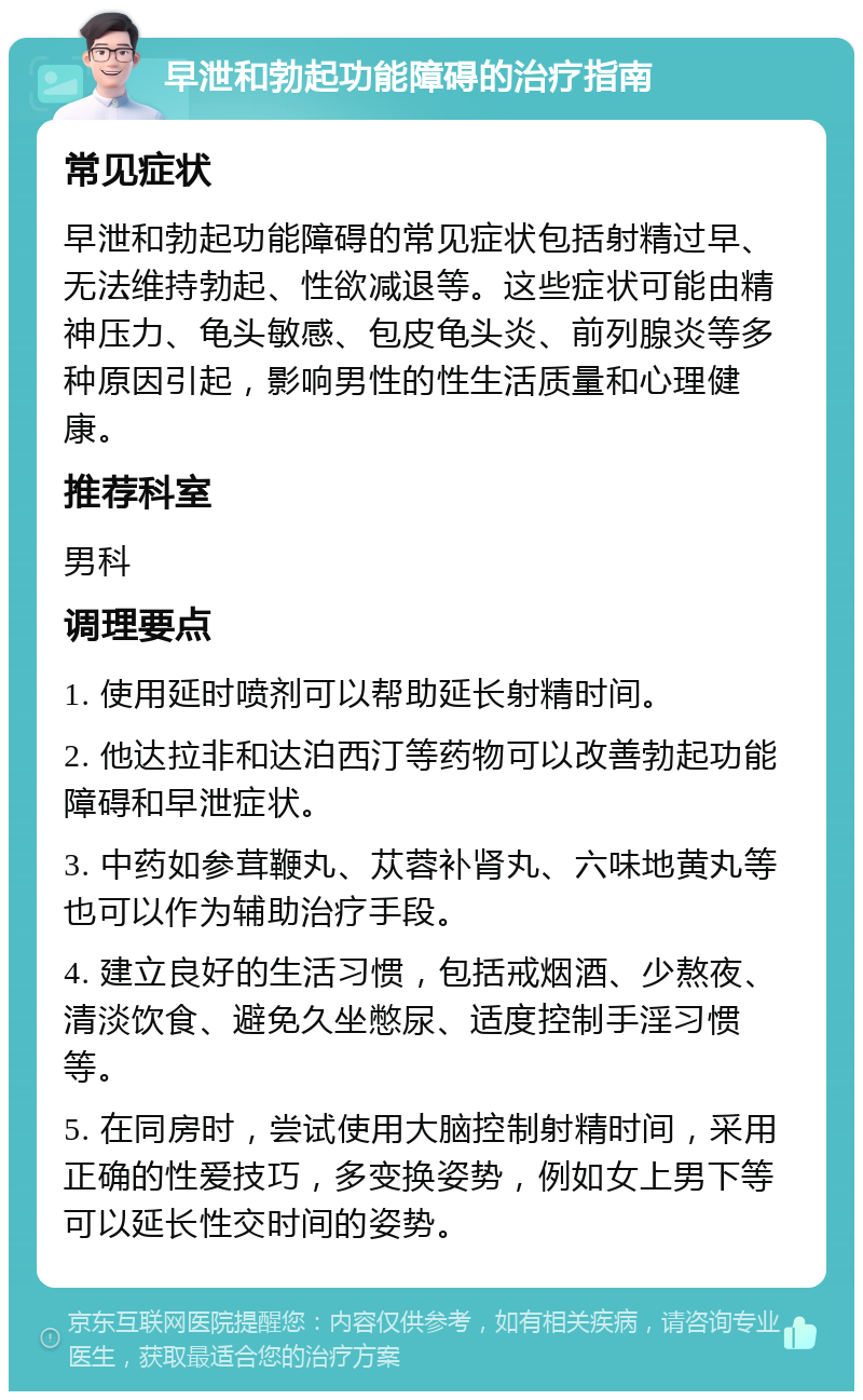 早泄和勃起功能障碍的治疗指南 常见症状 早泄和勃起功能障碍的常见症状包括射精过早、无法维持勃起、性欲减退等。这些症状可能由精神压力、龟头敏感、包皮龟头炎、前列腺炎等多种原因引起，影响男性的性生活质量和心理健康。 推荐科室 男科 调理要点 1. 使用延时喷剂可以帮助延长射精时间。 2. 他达拉非和达泊西汀等药物可以改善勃起功能障碍和早泄症状。 3. 中药如参茸鞭丸、苁蓉补肾丸、六味地黄丸等也可以作为辅助治疗手段。 4. 建立良好的生活习惯，包括戒烟酒、少熬夜、清淡饮食、避免久坐憋尿、适度控制手淫习惯等。 5. 在同房时，尝试使用大脑控制射精时间，采用正确的性爱技巧，多变换姿势，例如女上男下等可以延长性交时间的姿势。