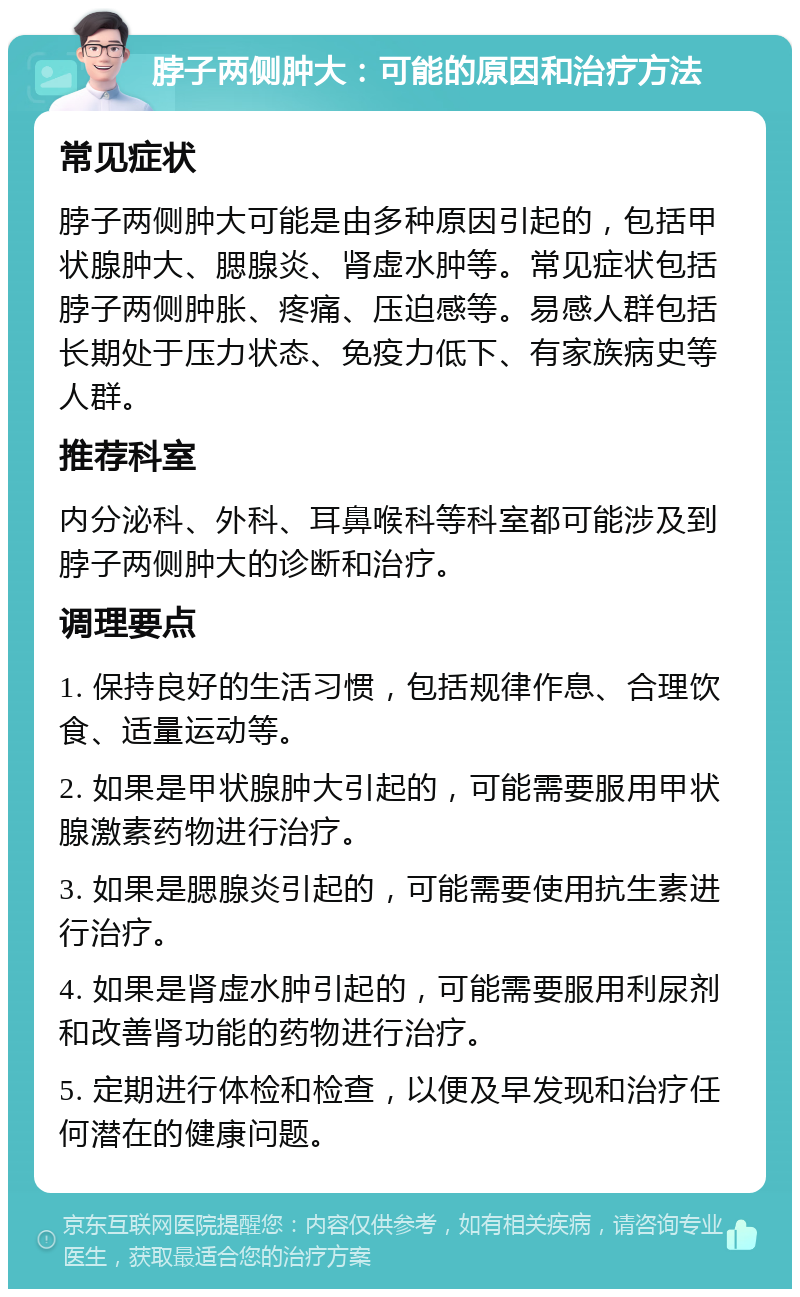 脖子两侧肿大：可能的原因和治疗方法 常见症状 脖子两侧肿大可能是由多种原因引起的，包括甲状腺肿大、腮腺炎、肾虚水肿等。常见症状包括脖子两侧肿胀、疼痛、压迫感等。易感人群包括长期处于压力状态、免疫力低下、有家族病史等人群。 推荐科室 内分泌科、外科、耳鼻喉科等科室都可能涉及到脖子两侧肿大的诊断和治疗。 调理要点 1. 保持良好的生活习惯，包括规律作息、合理饮食、适量运动等。 2. 如果是甲状腺肿大引起的，可能需要服用甲状腺激素药物进行治疗。 3. 如果是腮腺炎引起的，可能需要使用抗生素进行治疗。 4. 如果是肾虚水肿引起的，可能需要服用利尿剂和改善肾功能的药物进行治疗。 5. 定期进行体检和检查，以便及早发现和治疗任何潜在的健康问题。