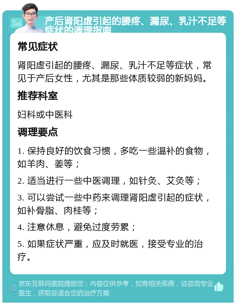 产后肾阳虚引起的腰疼、漏尿、乳汁不足等症状的调理指南 常见症状 肾阳虚引起的腰疼、漏尿、乳汁不足等症状，常见于产后女性，尤其是那些体质较弱的新妈妈。 推荐科室 妇科或中医科 调理要点 1. 保持良好的饮食习惯，多吃一些温补的食物，如羊肉、姜等； 2. 适当进行一些中医调理，如针灸、艾灸等； 3. 可以尝试一些中药来调理肾阳虚引起的症状，如补骨脂、肉桂等； 4. 注意休息，避免过度劳累； 5. 如果症状严重，应及时就医，接受专业的治疗。