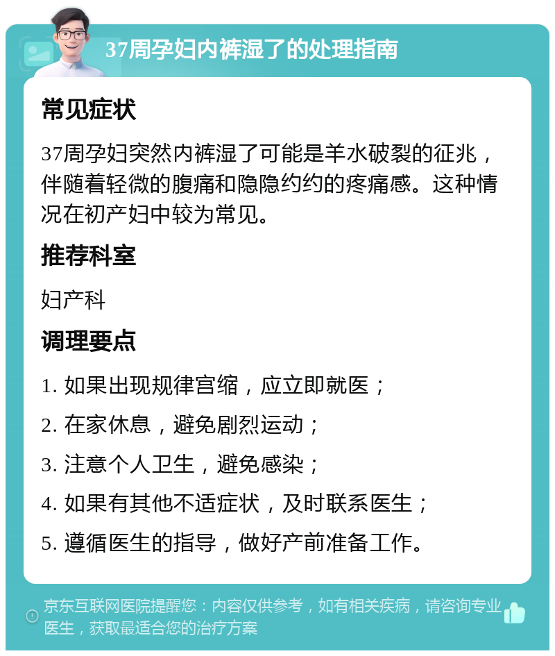 37周孕妇内裤湿了的处理指南 常见症状 37周孕妇突然内裤湿了可能是羊水破裂的征兆，伴随着轻微的腹痛和隐隐约约的疼痛感。这种情况在初产妇中较为常见。 推荐科室 妇产科 调理要点 1. 如果出现规律宫缩，应立即就医； 2. 在家休息，避免剧烈运动； 3. 注意个人卫生，避免感染； 4. 如果有其他不适症状，及时联系医生； 5. 遵循医生的指导，做好产前准备工作。