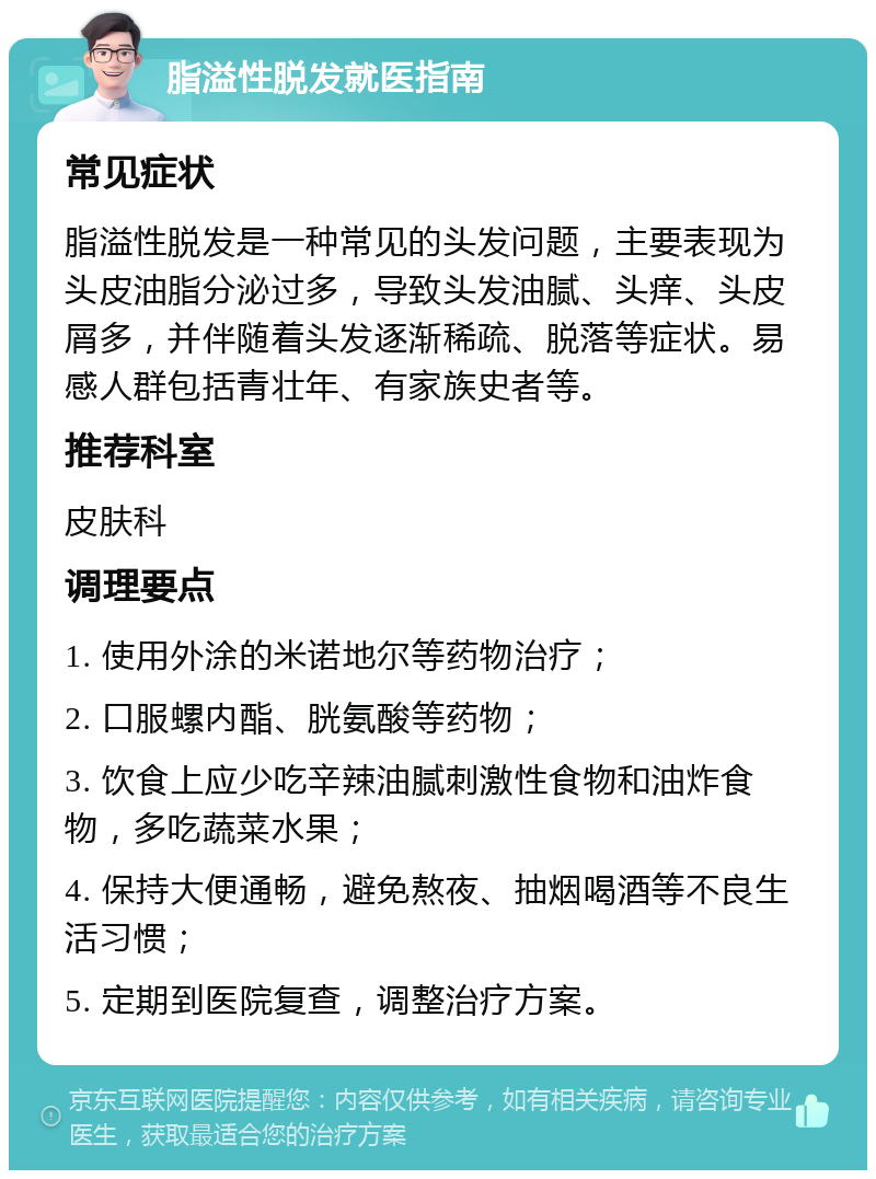 脂溢性脱发就医指南 常见症状 脂溢性脱发是一种常见的头发问题，主要表现为头皮油脂分泌过多，导致头发油腻、头痒、头皮屑多，并伴随着头发逐渐稀疏、脱落等症状。易感人群包括青壮年、有家族史者等。 推荐科室 皮肤科 调理要点 1. 使用外涂的米诺地尔等药物治疗； 2. 口服螺内酯、胱氨酸等药物； 3. 饮食上应少吃辛辣油腻刺激性食物和油炸食物，多吃蔬菜水果； 4. 保持大便通畅，避免熬夜、抽烟喝酒等不良生活习惯； 5. 定期到医院复查，调整治疗方案。