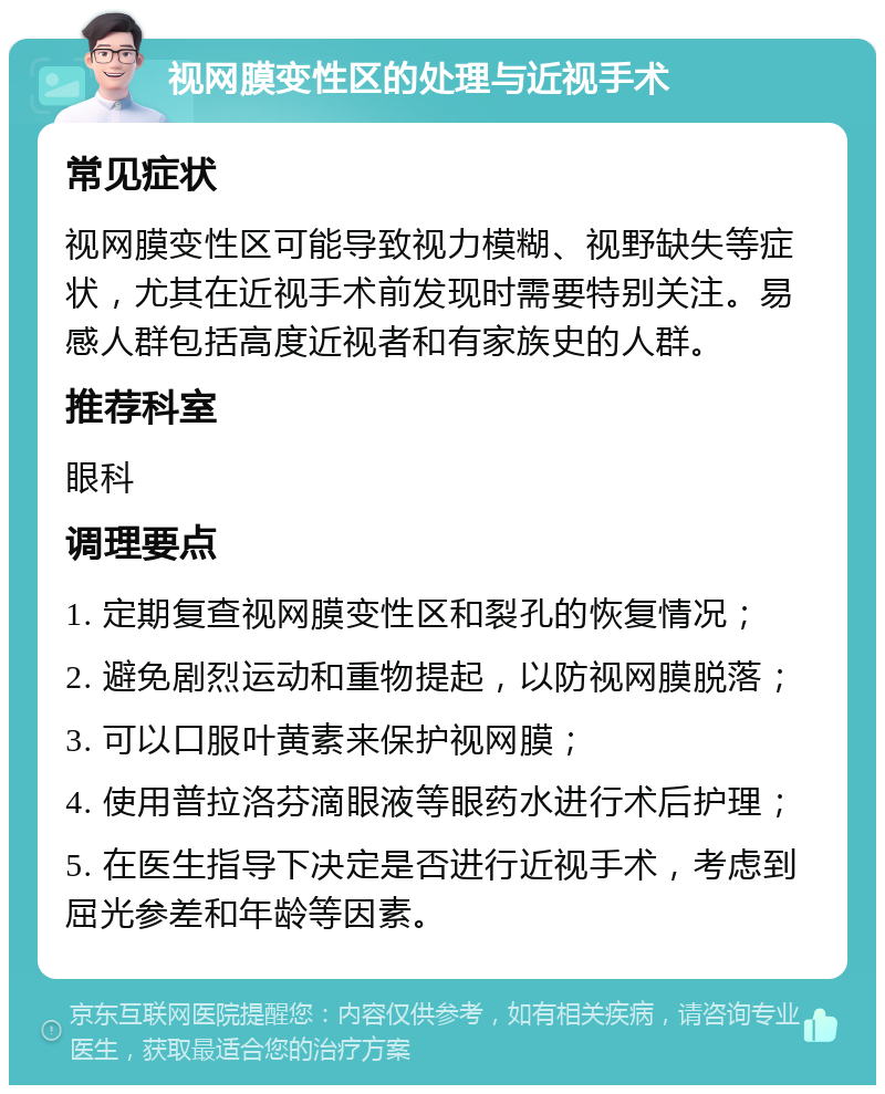 视网膜变性区的处理与近视手术 常见症状 视网膜变性区可能导致视力模糊、视野缺失等症状，尤其在近视手术前发现时需要特别关注。易感人群包括高度近视者和有家族史的人群。 推荐科室 眼科 调理要点 1. 定期复查视网膜变性区和裂孔的恢复情况； 2. 避免剧烈运动和重物提起，以防视网膜脱落； 3. 可以口服叶黄素来保护视网膜； 4. 使用普拉洛芬滴眼液等眼药水进行术后护理； 5. 在医生指导下决定是否进行近视手术，考虑到屈光参差和年龄等因素。