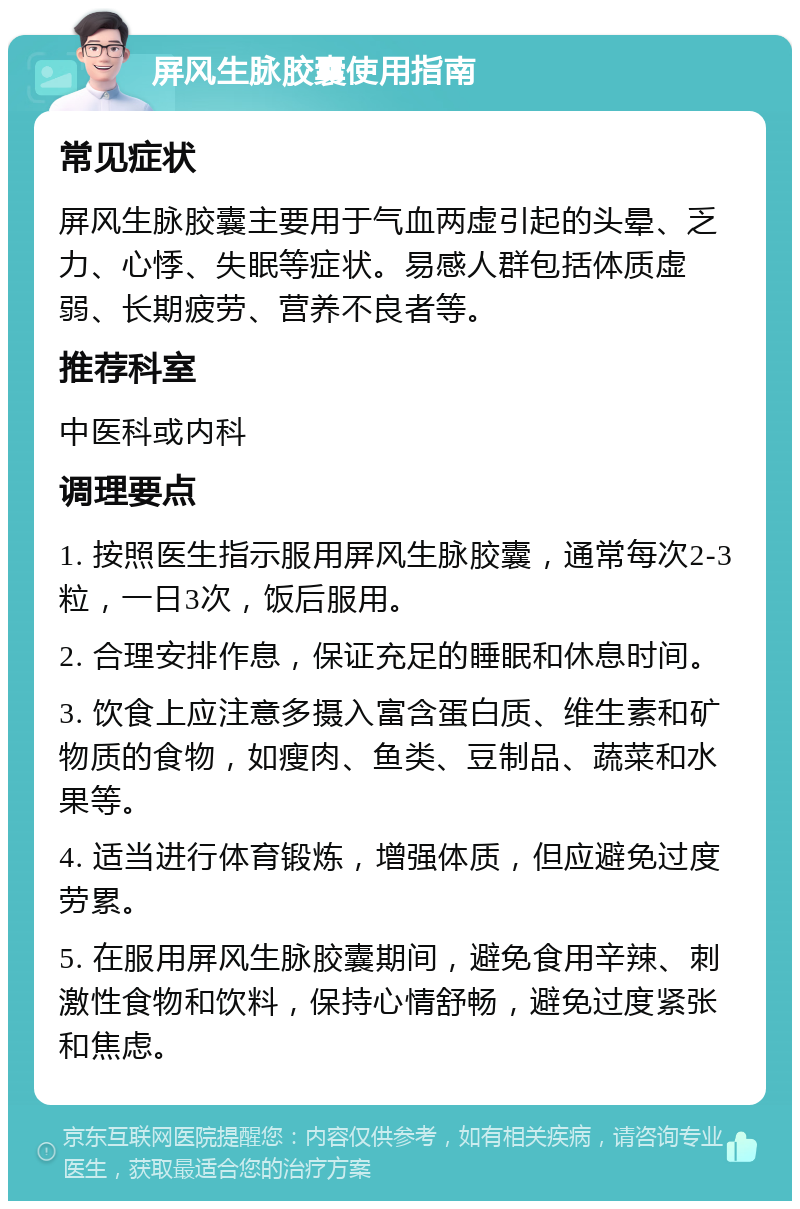 屏风生脉胶囊使用指南 常见症状 屏风生脉胶囊主要用于气血两虚引起的头晕、乏力、心悸、失眠等症状。易感人群包括体质虚弱、长期疲劳、营养不良者等。 推荐科室 中医科或内科 调理要点 1. 按照医生指示服用屏风生脉胶囊，通常每次2-3粒，一日3次，饭后服用。 2. 合理安排作息，保证充足的睡眠和休息时间。 3. 饮食上应注意多摄入富含蛋白质、维生素和矿物质的食物，如瘦肉、鱼类、豆制品、蔬菜和水果等。 4. 适当进行体育锻炼，增强体质，但应避免过度劳累。 5. 在服用屏风生脉胶囊期间，避免食用辛辣、刺激性食物和饮料，保持心情舒畅，避免过度紧张和焦虑。