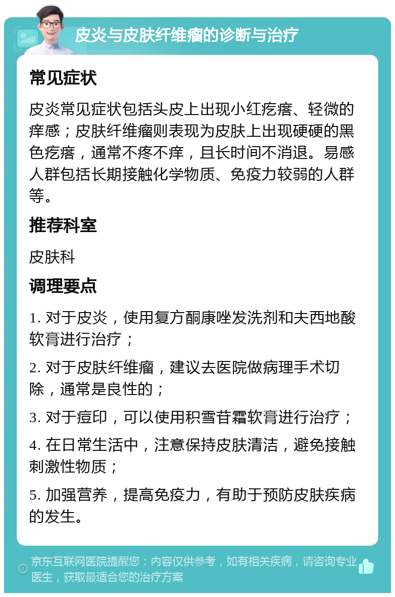 皮炎与皮肤纤维瘤的诊断与治疗 常见症状 皮炎常见症状包括头皮上出现小红疙瘩、轻微的痒感；皮肤纤维瘤则表现为皮肤上出现硬硬的黑色疙瘩，通常不疼不痒，且长时间不消退。易感人群包括长期接触化学物质、免疫力较弱的人群等。 推荐科室 皮肤科 调理要点 1. 对于皮炎，使用复方酮康唑发洗剂和夫西地酸软膏进行治疗； 2. 对于皮肤纤维瘤，建议去医院做病理手术切除，通常是良性的； 3. 对于痘印，可以使用积雪苷霜软膏进行治疗； 4. 在日常生活中，注意保持皮肤清洁，避免接触刺激性物质； 5. 加强营养，提高免疫力，有助于预防皮肤疾病的发生。