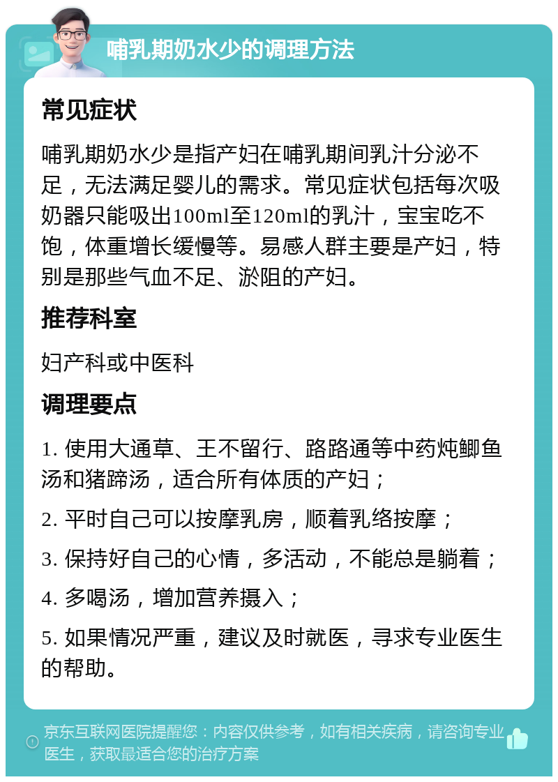 哺乳期奶水少的调理方法 常见症状 哺乳期奶水少是指产妇在哺乳期间乳汁分泌不足，无法满足婴儿的需求。常见症状包括每次吸奶器只能吸出100ml至120ml的乳汁，宝宝吃不饱，体重增长缓慢等。易感人群主要是产妇，特别是那些气血不足、淤阻的产妇。 推荐科室 妇产科或中医科 调理要点 1. 使用大通草、王不留行、路路通等中药炖鲫鱼汤和猪蹄汤，适合所有体质的产妇； 2. 平时自己可以按摩乳房，顺着乳络按摩； 3. 保持好自己的心情，多活动，不能总是躺着； 4. 多喝汤，增加营养摄入； 5. 如果情况严重，建议及时就医，寻求专业医生的帮助。