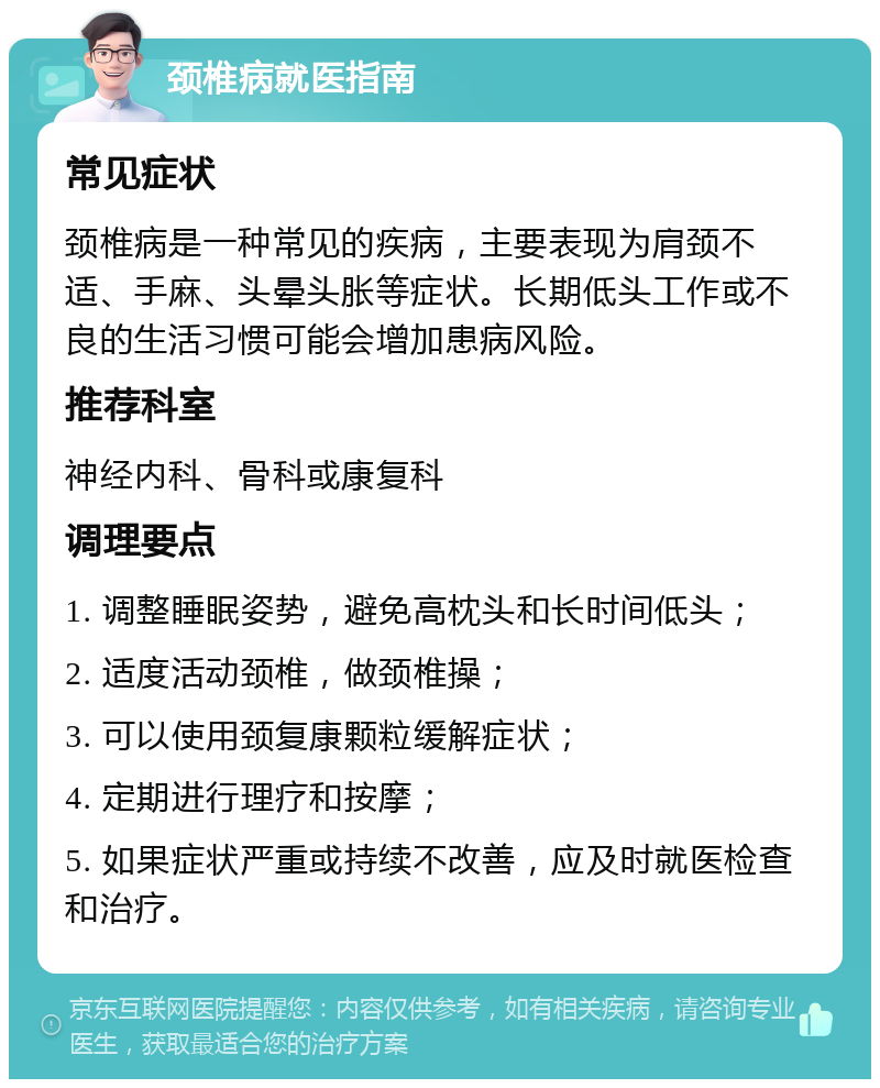 颈椎病就医指南 常见症状 颈椎病是一种常见的疾病，主要表现为肩颈不适、手麻、头晕头胀等症状。长期低头工作或不良的生活习惯可能会增加患病风险。 推荐科室 神经内科、骨科或康复科 调理要点 1. 调整睡眠姿势，避免高枕头和长时间低头； 2. 适度活动颈椎，做颈椎操； 3. 可以使用颈复康颗粒缓解症状； 4. 定期进行理疗和按摩； 5. 如果症状严重或持续不改善，应及时就医检查和治疗。