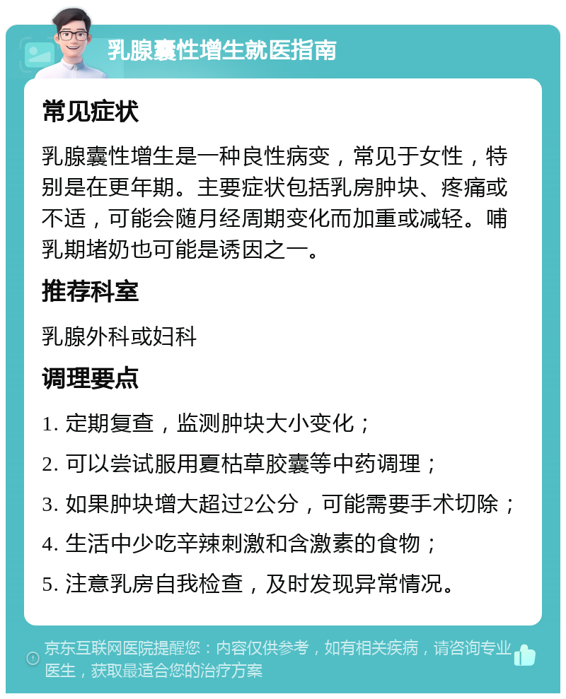 乳腺囊性增生就医指南 常见症状 乳腺囊性增生是一种良性病变，常见于女性，特别是在更年期。主要症状包括乳房肿块、疼痛或不适，可能会随月经周期变化而加重或减轻。哺乳期堵奶也可能是诱因之一。 推荐科室 乳腺外科或妇科 调理要点 1. 定期复查，监测肿块大小变化； 2. 可以尝试服用夏枯草胶囊等中药调理； 3. 如果肿块增大超过2公分，可能需要手术切除； 4. 生活中少吃辛辣刺激和含激素的食物； 5. 注意乳房自我检查，及时发现异常情况。