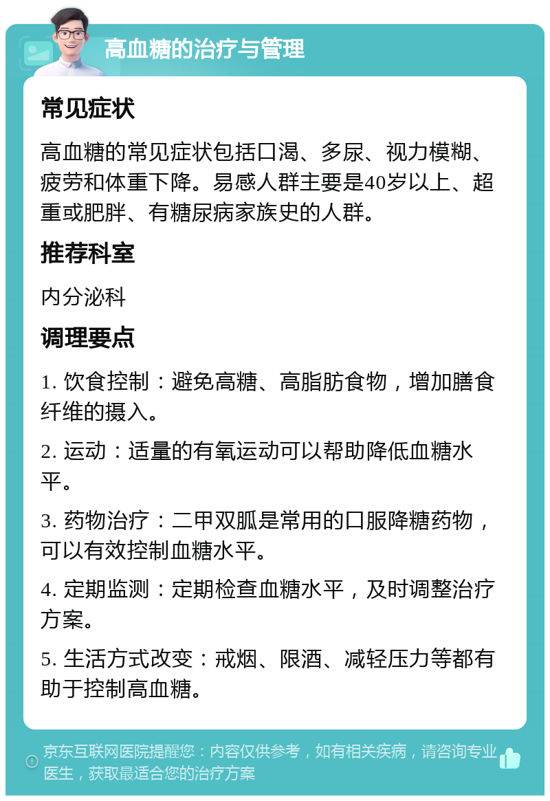 高血糖的治疗与管理 常见症状 高血糖的常见症状包括口渴、多尿、视力模糊、疲劳和体重下降。易感人群主要是40岁以上、超重或肥胖、有糖尿病家族史的人群。 推荐科室 内分泌科 调理要点 1. 饮食控制：避免高糖、高脂肪食物，增加膳食纤维的摄入。 2. 运动：适量的有氧运动可以帮助降低血糖水平。 3. 药物治疗：二甲双胍是常用的口服降糖药物，可以有效控制血糖水平。 4. 定期监测：定期检查血糖水平，及时调整治疗方案。 5. 生活方式改变：戒烟、限酒、减轻压力等都有助于控制高血糖。