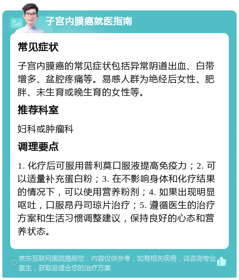 子宫内膜癌就医指南 常见症状 子宫内膜癌的常见症状包括异常阴道出血、白带增多、盆腔疼痛等。易感人群为绝经后女性、肥胖、未生育或晚生育的女性等。 推荐科室 妇科或肿瘤科 调理要点 1. 化疗后可服用普利莫口服液提高免疫力；2. 可以适量补充蛋白粉；3. 在不影响身体和化疗结果的情况下，可以使用营养粉剂；4. 如果出现明显呕吐，口服昂丹司琼片治疗；5. 遵循医生的治疗方案和生活习惯调整建议，保持良好的心态和营养状态。