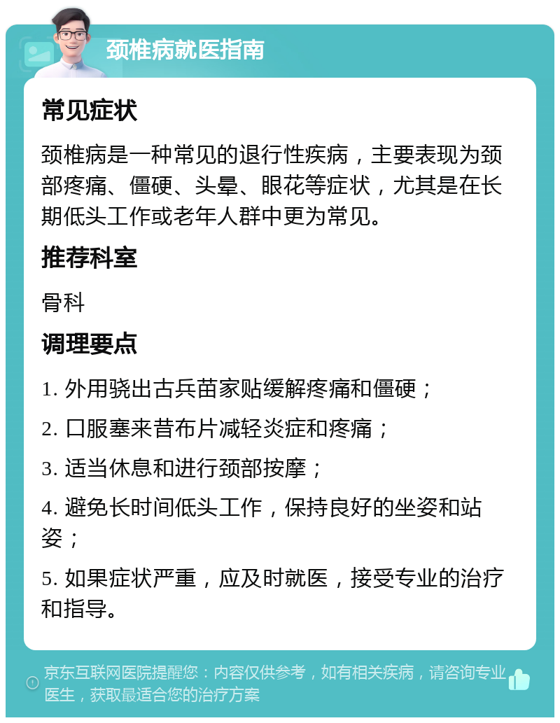 颈椎病就医指南 常见症状 颈椎病是一种常见的退行性疾病，主要表现为颈部疼痛、僵硬、头晕、眼花等症状，尤其是在长期低头工作或老年人群中更为常见。 推荐科室 骨科 调理要点 1. 外用骁出古兵苗家贴缓解疼痛和僵硬； 2. 口服塞来昔布片减轻炎症和疼痛； 3. 适当休息和进行颈部按摩； 4. 避免长时间低头工作，保持良好的坐姿和站姿； 5. 如果症状严重，应及时就医，接受专业的治疗和指导。