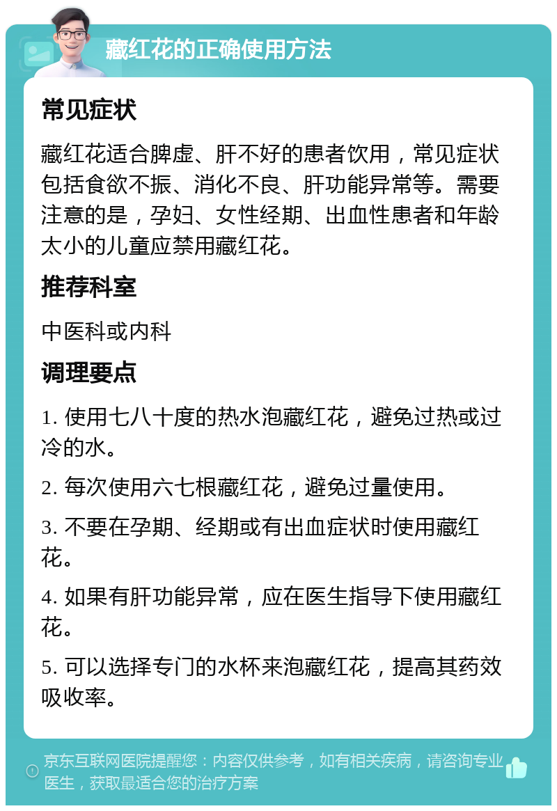 藏红花的正确使用方法 常见症状 藏红花适合脾虚、肝不好的患者饮用，常见症状包括食欲不振、消化不良、肝功能异常等。需要注意的是，孕妇、女性经期、出血性患者和年龄太小的儿童应禁用藏红花。 推荐科室 中医科或内科 调理要点 1. 使用七八十度的热水泡藏红花，避免过热或过冷的水。 2. 每次使用六七根藏红花，避免过量使用。 3. 不要在孕期、经期或有出血症状时使用藏红花。 4. 如果有肝功能异常，应在医生指导下使用藏红花。 5. 可以选择专门的水杯来泡藏红花，提高其药效吸收率。